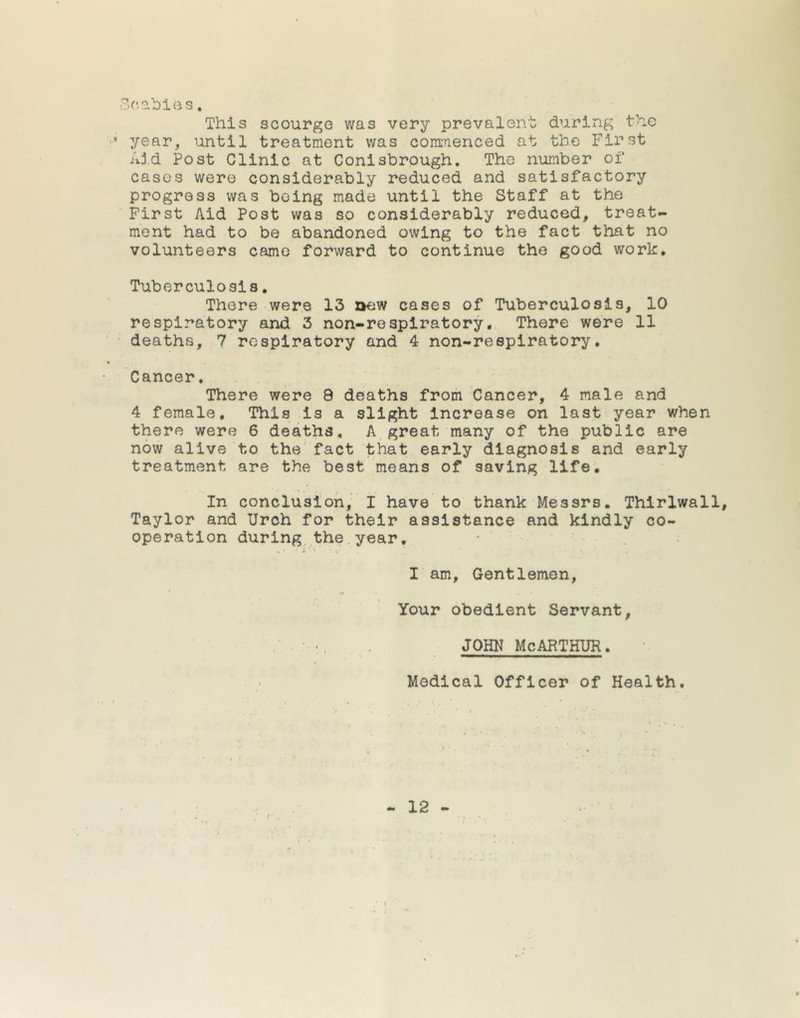 Scabies. This scourge was very prevalent during the •* year, until treatment was commenced at the First Aid Post Clinic at Conisbrough. The number of cases were considerably reduced and satisfactory progress was being made until the Staff at the First Aid Post was so considerably reduced, treat- ment had to be abandoned owing to the fact that no volunteers came forward to continue the good work. Tuberculosis. There were 13 aew cases of Tuberculosis, 10 respiratory and 3 non-respiratory. There were 11 deaths, 7 respiratory and 4 non-respiratory. Cancer. There were 9 deaths from Cancer, 4 male and 4 female. This is a slight increase on last year when there were 6 deaths, A great many of the public are now alive to the fact that early diagnosis and early treatment are the best means of saving life. In conclusion, I have to thank Messrs. Thirlwall, Taylor and Urch for their assistance and kindly co- operation during the year, „» * i • i . :• v . * I am, Gentlemen, Your obedient Servant, john mcarthur. — —■ ■■■■»!.' ■»»■■■■! Medical Officer of Health.