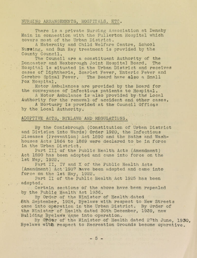 NUpisiNG AKRiYNGE^/IENTS, HOSPITALS, ETC. There is a private Nursing Association at Denaby Main in connection with the Fullerton Piospital which covers most of the Urban District. A Maternity and Child Welfare Centre, ScPiool Nursing, and Sun Ray treatment is provided by the County Council. The Council are a constituent Authority of the Doncaster and Mexborough Joint Piospital Board. The Piospital is situated in the Urban District and receives cases of' Diphtheria, Scarlet Fever, Enteric Fever and Cerebro Spinal Fever. The Board have also a Small Pox Piospital, - Motor Ambiilances are provided by the Board for the conveyance of Infectious patients to Piospital. . A Motor Ambulance 1s-also ‘phovided by•th^ Local Authority for the removal;of,accident -and other cases. . . A P^ortuary is provided at the Council Offices by the Local Authority-. • ’ ' . ■ .' ADOPTIVE ACTS, - BYELAWS AUD REGULATIONS.' » • ^ By the Conisbrough (Constitution of Urban District and Division into Wards) Order 1920, the Infectious Diseases (Prevention) Act 1890 and the Baths and Wash- houses Acts 1864 to 1869 were declared to be in force in the Urban District. — . Part III of the Public PiealtPi Acts (Amendment) Act 1890 has been adopted and c?ime into force on the 1st May, 1922. , . Part II, iv and X of the Public Piealth Acts (Amendment) Act'1907 have been adopted and came into force on the let May, 1922. Part II of the Public Health Act 1925 has been adopted. Certain sections of the above have been repealed by the Public Health'Act 1936. By' Order of the Minister of Health-dated 8th September, 1924, Byelaws with respect to New Streets came into op^iration in the Urban District. By Order of the Minister'of Health dated 30th December, 1939, new Building Bye.lav/s/c,a_me into'Operation. By Ord'flr of'the Minister-Of' Health dated 27th June, 1930, Byelaws witti respect to Recreation Grounds become operative..