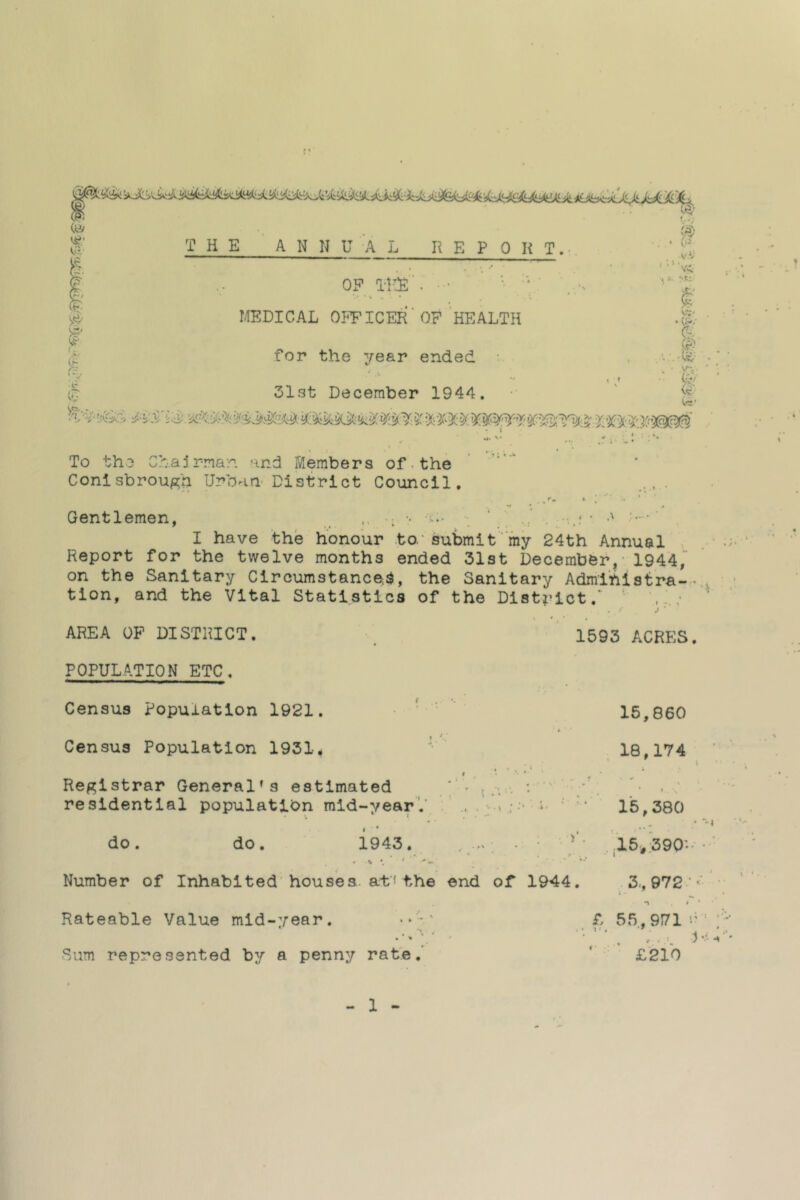 To tho Ch.ajrrnan and Members of ■ the Conlsbrough Urban' District Council. Gentlemen, •; •• i- ‘U ,, . I have the honour to.' submit “my 24th Annual Report for the twelve months ended 31st December, - 1944, on the Sanitary Circumstanced, the Sanitary Admihlstra-- tion, and the Vital Statistics of the District. . „ AREA OP DISTRICT. 1593 ACRES. POPULATION ETC. Census Population 1921. ‘ ’ Census Population 1931^ '• Registrar General’s estimated “• residential population mid-year',’ .. . I • do . do. 1943. Number of Inhabited'houses., a-f* the end Rateable Value mid-year. • ► ' • 4 * « 'I Sum represented by a penny rate.^ 15,860 18,174 ■i,..' 1. ■■ '• 15,380 *'■ .'is.'sgo'.. r' . • i • *, Of 1944. 3,, 972 ' n * f 55,971 i’ '■ ‘ £210