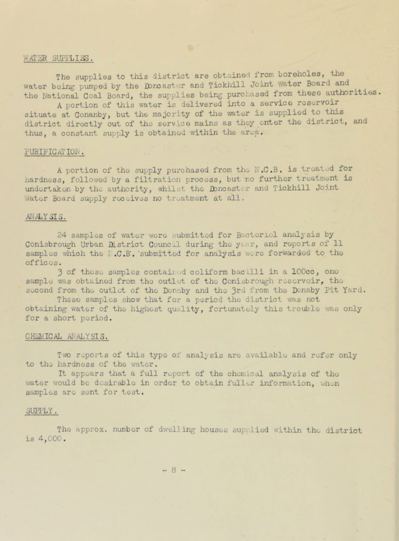 WATER SUPPLIES. The supplies to this district are obtained from boreholes, the water being pumped by the Doncaster and Tickhill Joint Water Board and the National Coal Board, the supplies being purchased from these authorities. A portion of this water is delivered into a service reservoir situate at Conanby, but the majority of the water is supplied to this district directly out of the service mains as they enter the district, and thus, a constant supply is obtained within the area. purification. A portion of the supply purchased from the N.C.B. is treated for hardness, followed by a filtration process, but -no further treatment is undertaken by the authority, whilst the Doncaster and Tickhill Joint Water Board supply receives no treatment at all. ANALY SIC. 24 samples of water wore submitted for Bacteriol analysis by Conisbrough Urban District Council during the ye. r, and reports of 11 samples which the I .C.B'. ‘submitted for analysis were forwarded to the offices. 3 of those samples contained coliform bacilli in a lOOcc, one sample was obtained from the' outlet of the Conisbrough reservoir, the second from the outlet of the Donaby and the 3r(l from the Dcnaby Pit Yard. These samples show that for a period the district was not obtaining water of the highest quality, fortunately this trouble was only for a short period. CHEMICAL ANALYSIS. Two reports of this typo of analysis are available and refer only to the hardness of the water. It appears that a full report of the chemical analysis of the water would be dcsirablo in order to obtain fuller information, when samples are sent for test. SUPPLY. The approx, number of dwelling houses supplied within the district is 4,000.