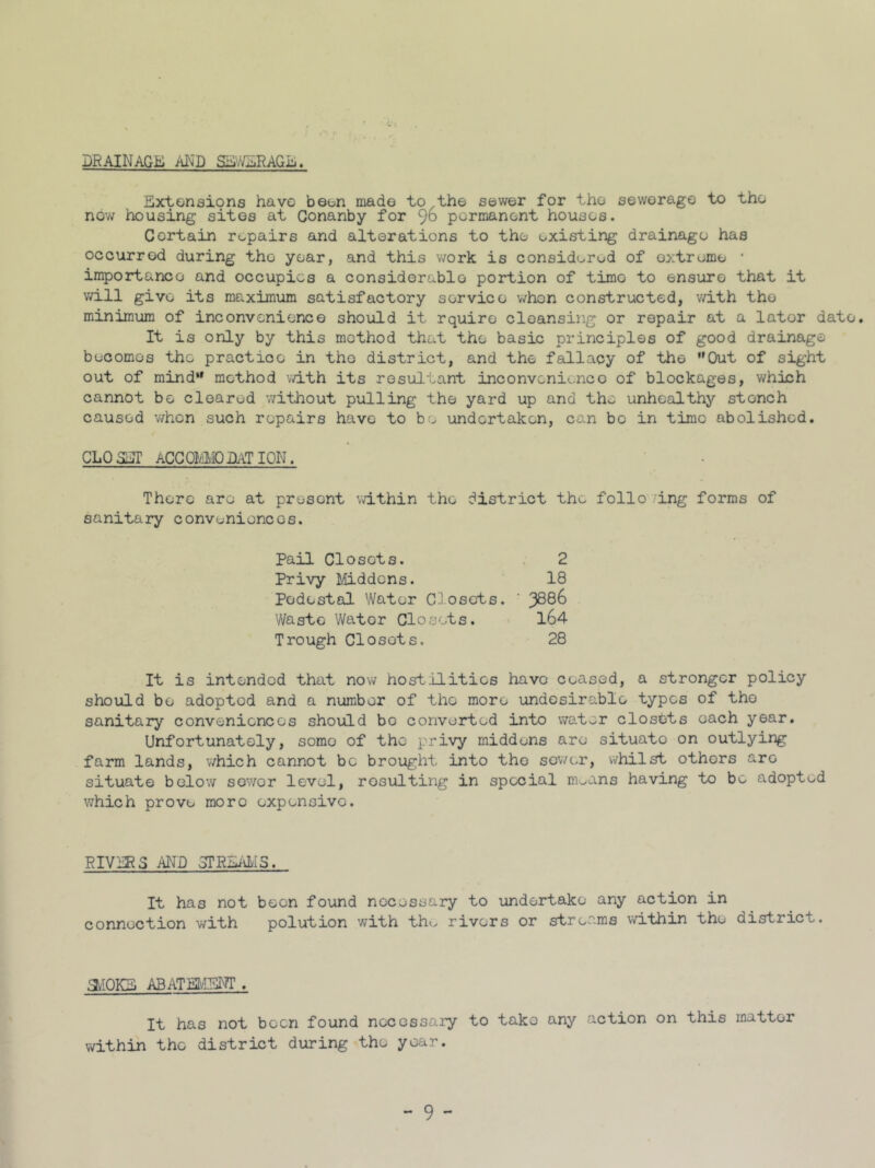 DRAINAGE AND SEWERAGE. Extensions have been made to/the sewer for the sewerage to the now housing sites at Conanby for 96 permanent houses. Certain repairs and alterations to the existing drainage has occurred during the year, and this work is considered of extreme • importance and occupies a considerable portion of timo to ensure that it will give its maximum satisfactory service whon constructed, with the minimum of inconvenience should it rquire cleansing or repair at a lator date. It is only by this method that the basic principles of good drainage becomos the practice in the district, and the fallacy of the ’’Out of sight out of mind'' method with its resultant inconvenience of blockages, which cannot be cleared without pulling the yard up and the unhealthy stonch caused when such repairs have to be undertaken, can bo in time abolished. CLP SET ACCQMMO DAT ION. There are at present within the district the folio /ing forms of sanitary conveniences. Pail Closets. 2 Privy Middens. 18 Pedestal Water Closets. ' J8d6 Waste Wator Closets. 164 Trough Closets. 28 It is intended that now hostilities have ceased, a stronger policy should bo adopted and a number of tho more undesirable typos of the sanitary conveniences should be converted into water closbts each year. Unfortunately, somo of the privy midduns are situato on outlying farm lands, which cannot be brought into the sower, whilst othors are situate below sewor level, resulting in special rn^ans having to be adopted which prove more expensive. RIVERS AND STREAMS. It has not been found necessary to undertake any action in connection with polution with tho rivers or streams within the district. aiOKE ABATEMENT . It has not been found necessary to tako any action on this matter within the district during tho year.