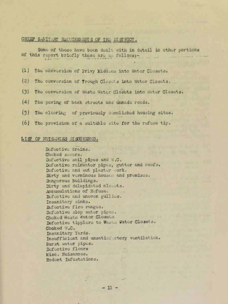 CHI3F Si^IIT-iHY S OF THh DISTRICT. Somo of thoso havo boon doalt with in detail in other portions of this report briefly those are as follows:- | #•» *• » * ~ *m4+ • M % 0 »*$ (1) The conversion of Privy Middens into Water Closots. (2) The conversion of Trough Closets into Water Closets. • 1 (3) The conversion of Wasto Water Closets into Water Closets. (4) The paving of back stroets and unmado roads. (5) The clearing of previously demolished housing sitos. (6) The provision of a suitablo site for tho refuse tip. LIST OP NUISANCES DISCOVjERSD. Defective drains. Choked sowers. Defective soil pipes and W.C. Defective rainwater pipes, gutter and roofs. Defective and wot plaster work. Dirty and verminous houses and premises. Dangorous Buildings. Dirty and delapidatod closets. /^cumulations of Refuse. Defective and uneven gullies. Insanitary sinks. Defective firo ranges. Defective slop water pipes. Choked Waste Wator Closets Defoctivo tipplers to Waste Wator Closets. Choked W.C. Insanitary Yards. Insufficient and unsatiof .ctory ventilation. Burst water pipes. Defective floors Misc. Nuisancos. Rodent Infostations.