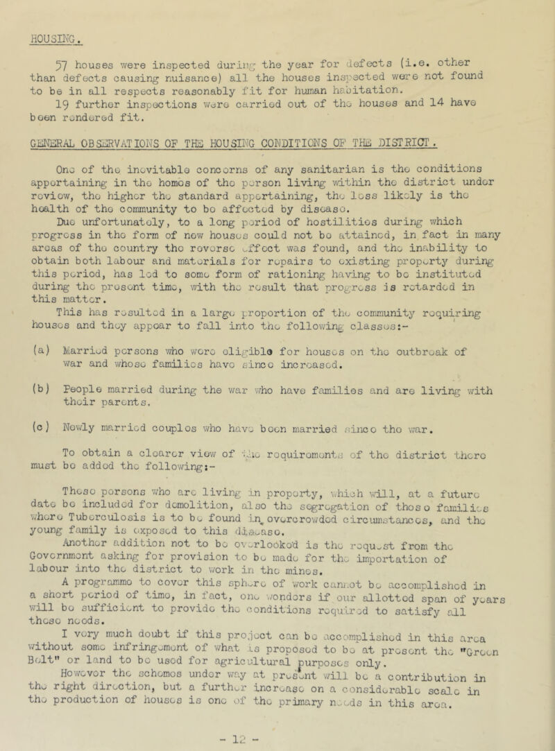 HOUSING. 57 houses were inspected during; the year for defects (i.e. other than defects causing nuisance) all the houses inspected were not found to be in all respects reasonably fit for human habitation. 19 further inspections were carried out of the houses and 14 have been rendered fit. GENERAL OBSERVATIONS OF THE HOUSING CONDITIONS ON THil DISTRICT. One of the inevitable concerns of any sanitarian is the conditions appertaining in the homos of tho person living within tho district under review, tho higher tho standard appertaining, the loss likely is tho hoalth of the community to bo affected by disease. Due unfortunately, to a long period of hostilities during which progress in the form of new houses could not bo attained, in fact in many aroas of tho country tho reverse effect was found, and the inability to obtain both labour and materials for repairs to existing property during this period, has led to some form of rationing having to bo instituted during tho present time, with the result that progress is retarded in this matter. This has resulted in a large proportion of the community requiring houses and they appear to fall into the following classes (a) Married persons who wore eligible for houses on the outbreak of war and whose families have since increased. (b) People married during the war who have families and are living with their parents. (c) Nowly married couplos who have boon married sineo tho war. To obtain a clearer view of the requirements of tho district there must bo added the followingj- Thoso porsons who are living in property, which will, at a future date bo included for demolition, also the segregation of thoso families whore Tuberculosis is to be found in# overcrowded circumstances, and the young family is exposed to this diabase. Another addition not to bo overlooked is the request from the Government asking for provision to be made for the importation of labour into the district to work in tho mines. A progi ammo to cover this sphere of work cannot be accomplished in a short period of time, in iact, one wonders if our allotted span of years will bo sufficient to provide the conditions required to satisfy all these needs. I very much doubt if this project can bo accomplished in this area without some infringement of what ls proposed to bo at present the ,rGrocn Belt or land to bo usod for agricultural purposes only. Howevor the. schemes under way at present will be a contribution in the right direction, but a further increase on a considerable scale in the production of houses is one of the primary needs in this area.