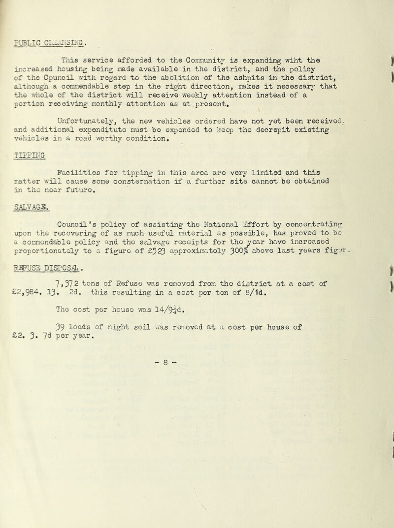 PUBLIC CLOSING. This service afforded to the Community is expanding wiht the increased housing being made available in the district, and the policy of the Cpuncil with regard to the abolition of the ashpits in the district, although a commendable step in the right direction, makes it necessary that the whole of the district will receive weekly attention instead of a portion receiving monthly attention as at present. Unfortunately, the new vehicles ordered have not yet been received, and additional expendituto must be expended to keep the decrepit existing vehicles in a road worthy condition. TIPPING Facilities for tipping in this area are very limited and this matter will cause some consternation if a. further site cannot be obtained in the near future. SALVAGE. Council's policy of assisting the National Effort by concentrating upon the recovering of as much useful material as possible, has proved to be a commendable policy and the salvage receipts for the vear have increased proportionately to a figure of £523 approximately above last years figure 51FUSE DISPOSAL . 7,372 tons of Eefuse was removed from the district at a cost of £2,984. 13. 2d. this resulting in a cost per ton of 8/ld. The cost per house was 14/9^d. 39 loads of night soil was removed at a cost per house of £2. 3. 7d per year.