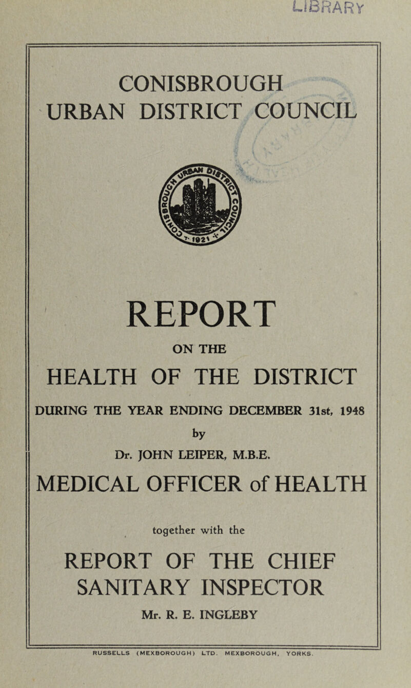 i-i3RARy eONISBROUGH URBAN DISTRICT COUNCIL REPORT ON THE HEALTH OF THE DISTRICT DURING THE YEAR ENDING DECEMBER 31st, 1948 by Dr. JOHN LEIPER, M.B.E. MEDICAL OFFICER of HEALTH together with the REPORT OF THE CHIEF SANITARY INSPECTOR Mr. R. E. INGLEBY RUSSELLS (MEXBOROUGH) LTD. MEXBOROUGH, YORKS.