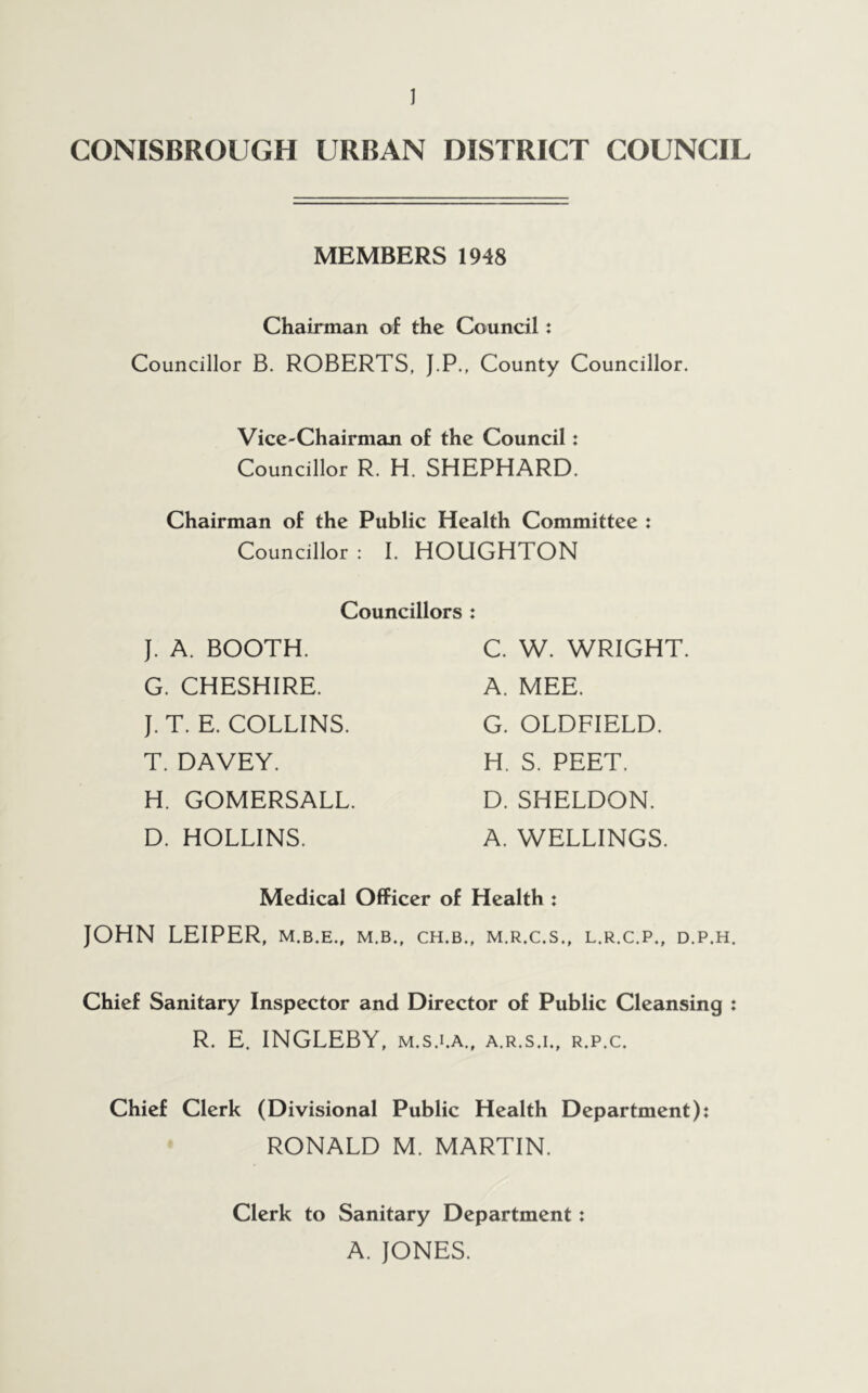 CONISBROUGH URBAN DISTRICT COUNCIL MEMBERS 1948 Chairman of the Council: Councillor B. ROBERTS, J.P., County Councillor. Vice-Chairman of the Council: Councillor R. H. SHEPHARD. Chairman of the Public Health Committee : Councillor : I. HOUGHTON Councillors : J. A. BOOTH. G. CHESHIRE. J.T. E. COLLINS. T. DAVEY. H. GOMERSALL. D. HOLLINS. C. W. WRIGHT. A. MEE. G. OLDFIELD. H. S. PEET. D. SHELDON. A. WELLINGS. Medical Officer of Health : JOHN LEIPER, M.B.E., M.B., CH.B., M.R.C.S., L.R.C.P., D.P.H. Chief Sanitary Inspector and Director of Public Cleansing R. E. INGLEBY, m.s.i.a., a.r.s.i., r.p.c. Chief Clerk (Divisional Public Health Department): RONALD M. MARTIN. Clerk to Sanitary Department: A. JONES.