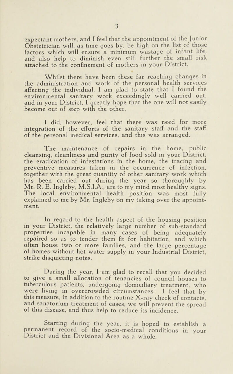 expectant mothers, and I feel that the appointment of the Junior Obstetrician will, as time goes by, be high on the list of those factors which will ensure a minimum wastage of infant life, and also help to diminish even still further the small risk attached to the confinement of mothers in your District. Whilst there have been these far reaching changes in the administration and work of the personal health services affecting the individual, I am glad to state that I found the environmental sanitary work exceedingly well carried out, and in your District, I greatly hope that the one will not easily become out of step with the other. I did, however, feel that there was need for more integration of the efforts of the sanitary staff and the staff of the personal medical services, and this was arranged. The maintenance of repairs in the home, public cleansing, cleanliness and purity of food sold in your District, the eradication of infestations in the home, the tracing and preventive measures taken in the occurrence of infection, together with the great quantity of other sanitary work which has been carried out during the year so thoroughly by Mr. R. E. Ingleby, M.S.I.A., are to my mind most healthy signs. The local environmental health position was most fully explained to me by Mr. Ingleby on my taking over the appoint- ment. In regard to the health aspect of the housing position in your District, the relatively large number of sub-standard properties incapable in many cases of being adequately repaired so as to tender them fit for habitation, and which often house two or more families, and the large percentage of homes without hot water supply in your Industrial District, strike disquieting notes. During the year, I am glad to recall that you decided to give a small allocation of tenancies of council houses to tuberculous patients, undergoing domiciliary treatment, who were living in overcrowded circumstances. I feel that by this measure, in addition to the routine X-ray check of contacts, and sanatorium treatment of cases, we will prevent the spread of this disease, and thus help to reduce its incidence. Starting during the year, it is hoped to establish a permanent record of the socio-medical conditions in your District and the Divisional Area as a whole.