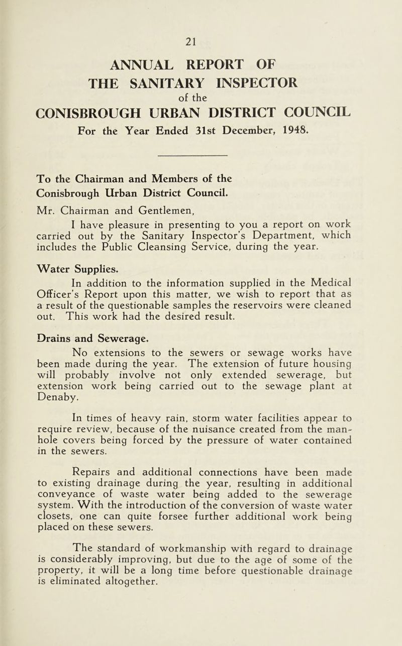 ANNUAL REPORT OF THE SANITARY INSPECTOR of the CONISBROUGH URBAN DISTRICT COUNCIL For the Year Ended 31st December, 1948. To the Chairman and Members of the Conisbrough Urban District Council. Mr. Chairman and Gentlemen, I have pleasure in presenting to you a report on work carried out by the Sanitary Inspector’s Department, which includes the Public Cleansing Service, during the year. Water Supplies. In addition to the information supplied in the Medical Officer’s Report upon this matter, we wish to report that as a result of the questionable samples the reservoirs were cleaned out. This work had the desired result. Drains and Sewerage. No extensions to the sewers or sewage works have been made during the year. The extension of future housing will probably involve not only extended sewerage, but extension work being carried out to the sewage plant at Denaby. In times of heavy rain, storm water facilities appear to require review, because of the nuisance created from the man- hole covers being forced by the pressure of water contained in the sewers. Repairs and additional connections have been made to existing drainage during the year, resulting in additional conveyance of waste water being added to the sewerage system. With the introduction of the conversion of waste water closets, one can quite forsee further additional work being placed on these sewers. The standard of workmanship with regard to drainage is considerably improving, but due to the age of some of the property, it will be a long time before questionable drainage is eliminated altogether.