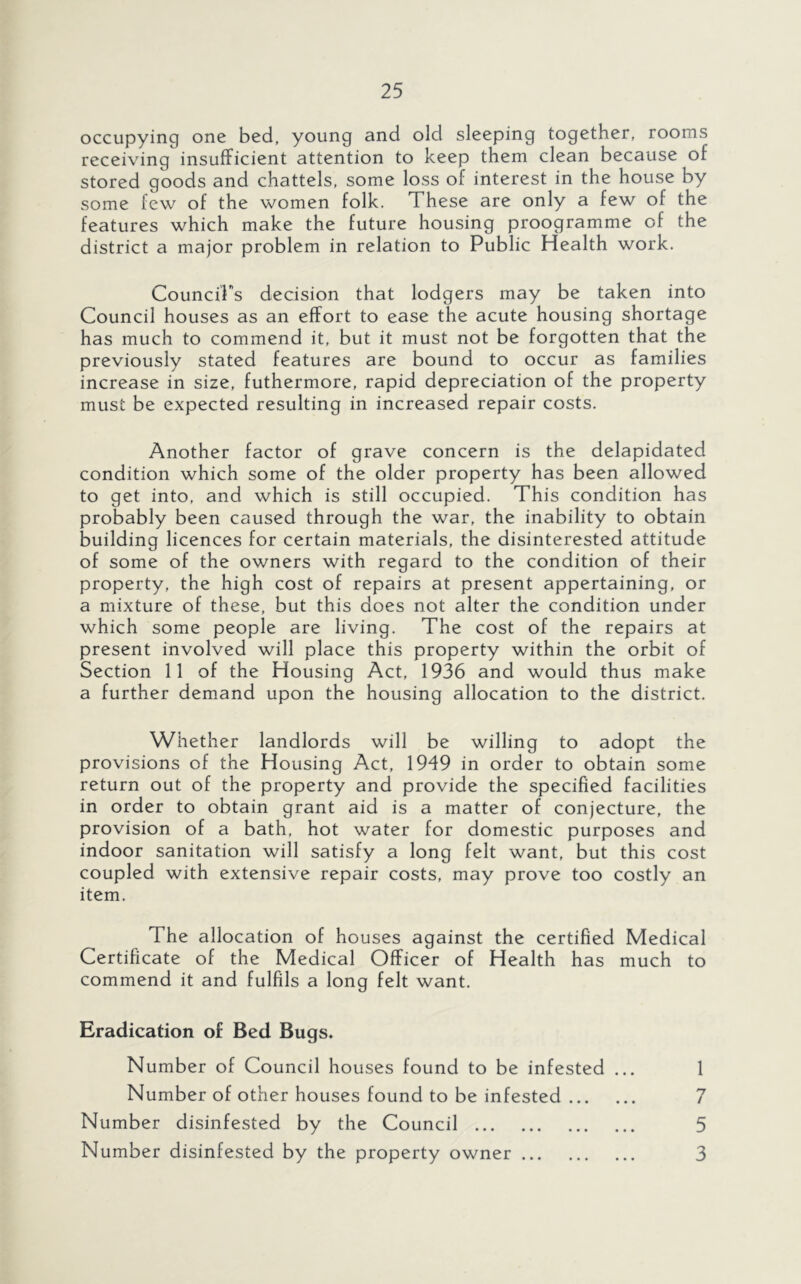 occupying one bed, young and old sleeping together, rooms receiving insufficient attention to keep them clean because of stored goods and chattels, some loss of interest in the house by some few of the women folk. These are only a few of the features which make the future housing proogramme of the district a major problem in relation to Public Health work. CounciPs decision that lodgers may be taken into Council houses as an effort to ease the acute housing shortage has much to commend it, but it must not be forgotten that the previously stated features are bound to occur as families increase in size, futhermore, rapid depreciation of the property must be expected resulting in increased repair costs. Another factor of grave concern is the delapidated condition which some of the older property has been allowed to get into, and which is still occupied. This condition has probably been caused through the war, the inability to obtain building licences for certain materials, the disinterested attitude of some of the owners with regard to the condition of their property, the high cost of repairs at present appertaining, or a mixture of these, but this does not alter the condition under which some people are living. The cost of the repairs at present involved will place this property within the orbit of Section 11 of the Housing Act, 1936 and would thus make a further demand upon the housing allocation to the district. Whether landlords will be willing to adopt the provisions of the Housing Act, 1949 in order to obtain some return out of the property and provide the specified facilities in order to obtain grant aid is a matter of conjecture, the provision of a bath, hot water for domestic purposes and indoor sanitation will satisfy a long felt want, but this cost coupled with extensive repair costs, may prove too costly an item. The allocation of houses against the certified Medical Certificate of the Medical Officer of Health has much to commend it and fulfils a long felt want. Eradication of Bed Bugs. Number of Council houses found to be infested ... 1 Number of other houses found to be infested 7 Number disinfested by the Council 5 Number disinfested by the property owner 3