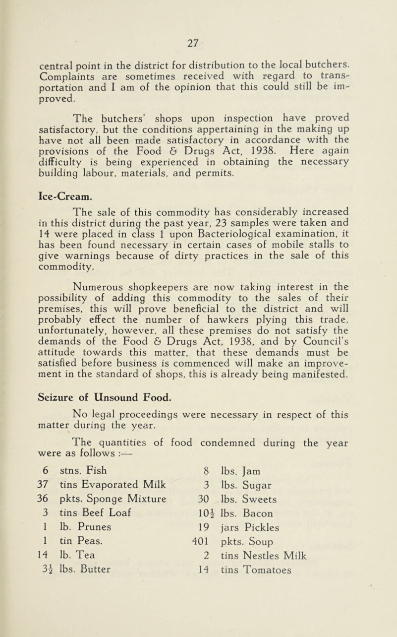central point in the district for distribution to the local butchers. Complaints are sometimes received with regard to trans- portation and I am of the opinion that this could still be im- proved. The butchers' shops upon inspection have proved satisfactory, but the conditions appertaining in the making up have not all been made satisfactory in accordance with the provisions of the Food & Drugs Act, 1938. Here again difficulty is being experienced in obtaining the necessary building labour, materials, and permits. Ice-Cream, The sale of this commodity has considerably increased in this district during the past year, 23 samples were taken and H were placed in class 1 upon Bacteriological examination, it has been found necessary in certain cases of mobile stalls to give warnings because of dirty practices in the sale of this commodity. Numerous shopkeepers are now taking interest in the possibility of adding this commodity to the sales of their premises, this will prove beneficial to the district and will probably effect the number of hawkers plying this trade, unfortunately, however, all these premises do not satisfy the demands of the Food 6 Drugs Act, 1938, and by Council’s attitude towards this matter, that these demands must be satisfied before business is commenced will make an improve- ment in the standard of shops, this is already being manifested. Seizure of Unsound Food. No legal proceedings were necessary in respect of this matter during the year. The quantities of food condemned during the year were as follows :— 6 stns. Fish 8 lbs. Jam 37 tins Evaporated Milk 3 lbs. Sugar 36 pkts. Sponge Mixture 30 lbs. Sweets 3 tins Beef Loaf 10-1 lbs. Bacon 1 lb. Prunes 19 jars Pickles 1 tin Peas. 401 pkts. Soup 14 lb. Tea 2 tins Nestles Milk ^ 2 lbs. Butter 14 tins Tomatoes