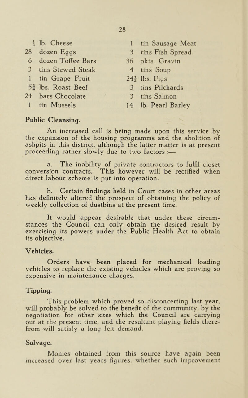 1 2 lb. Cheese 1 tin Sausage Meat 28 dozen Eggs 3 tins Fish Spread 6 dozen Toffee Bars 36 pkts. Gravin 3 tins Stewed Steak 4 tins Soup 1 tin Grape Fruit 241 lbs. Figs 5| lbs. Roast Beef 3 tins Pilchards 24 bars Chocolate 3 tins Salmon 1 tin Mussels 14 lb. Pearl Barley Public Cleansing. An increased call is being made upon this service by the expansion of the housing programme and the abolition of ashpits in this district, although the latter matter is at present proceeding rather slowly due to two factors :— a. The inability of private contractors to fulfil closet conversion contracts. This however will be rectified when direct labour scheme is put into operation. b. Certain findings held in Court cases in other areas has definitely altered the prospect of obtaining the policy of weekly collection of dustbins at the present time. It would appear desirable that under these circum- stances the Council can only obtain the desired result by exercising its powers under the Public Health Act to obtain its objective. Vehicles. Orders have been placed for mechanical loading vehicles to replace the existing vehicles which are proving so expensive in maintenance charges. Tipping. This problem which proved so disconcerting last year, will probably be solved to the benefit of the community, by the negotiation for other sites which the Council are carrying out at the present time, and the resultant playing fields there- from will satisfy a long felt demand. Salvage. Monies obtained from this source have again been increased over last years figures, whether such improvement