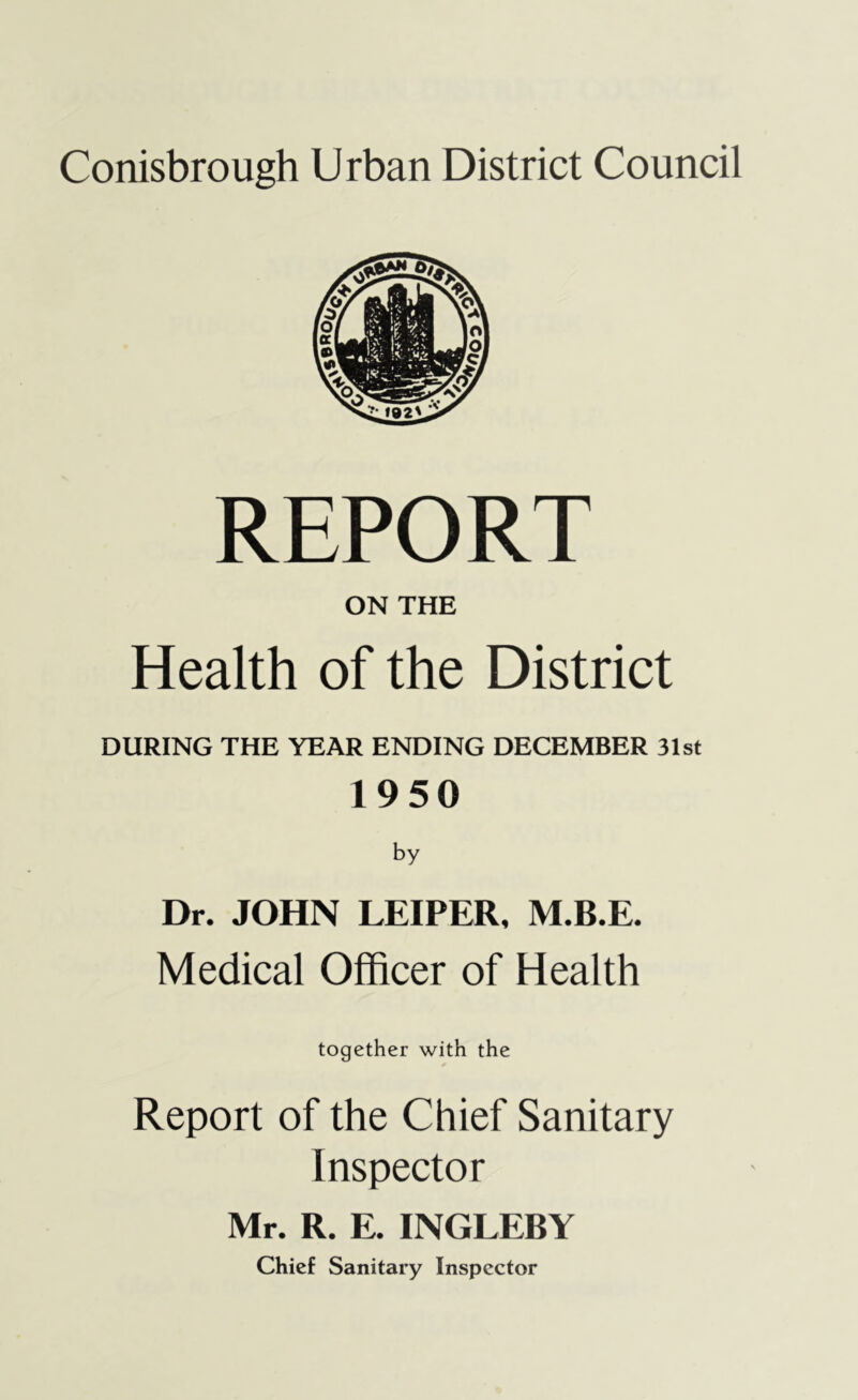 Conisbrough Urban District Council REPORT ON THE Health of the District DURING THE YEAR ENDING DECEMBER 31st 1950 by Dr. JOHN LEIPER, M.B.E. Medical Officer of Health together with the Report of the Chief Sanitary Inspector Mr. R. E. INGLEBY