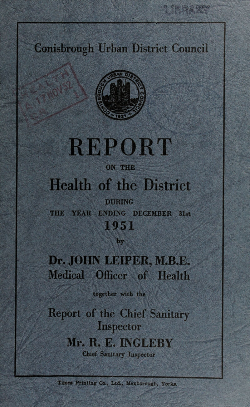 ON THE Health of the District DURING ' . THE YEAR ENDING DECEMBER 31st 1951 by Dr. JOHN LEIPER, M.B.E. Medical Officer of Health together with the Report of the Chief Sanitary Inspector Mr. R. E. INGLEBY Chief Sanitary Inspector Time# Printing Co., Ltd., Mexborough, York*.