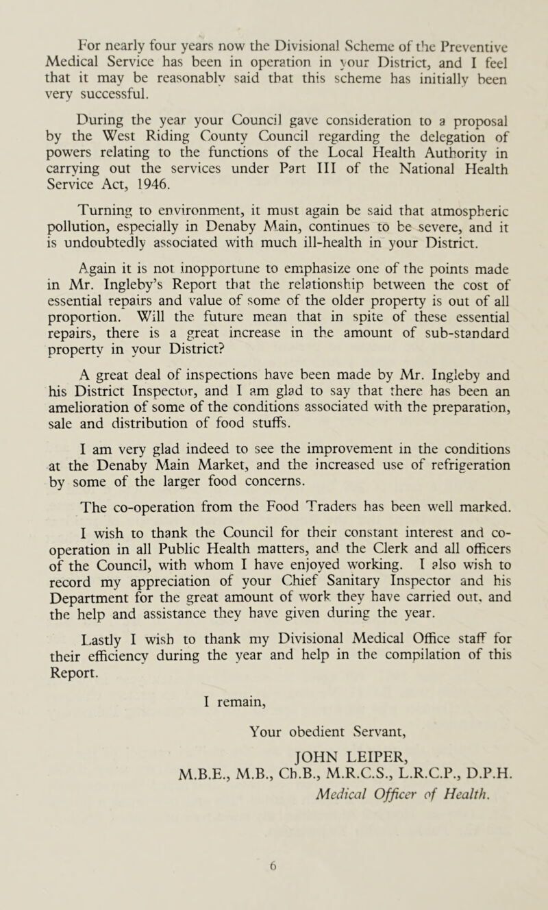 For nearly four years now the Divisional Scheme of the Preventive Medical Service has been in operation in your District, and I feel that it may be reasonablv said that this scheme has initially been very successful. During the year your Council gave consideration to a proposal by the West Riding County Council regarding the delegation of powers relating to the functions of the Local Health Authority in carrying out the services under Part III of the National Health Service Act, 1946. Turning to environment, it must again be said that atmospheric pollution, especially in Denaby Main, continues to be severe, and it is undoubtedly associated with much ill-health in your District. Again it is not inopportune to emphasize one of the points made in Mr. Ingleby’s Report that the relationship between the cost of essential repairs and value of some of the older property is out of all proportion. Will the future mean that in spite of these essential repairs, there is a great increase in the amount of sub-standard property in your District? A great deal of inspections have been made by Mr. Ingleby and his District Inspector, and I am glad to say that there has been an amelioration of some of the conditions associated with the preparation, sale and distribution of food stuffs. I am very glad indeed to see the improvement in the conditions at the Denaby Main Market, and the increased use of refrigeration by some of the larger food concerns. The co-operation from the Food Traders has been well marked. I wish to thank the Council for their constant interest and co- operation in all Public Health matters, and the Clerk and all officers of the Council, with whom I have enjoyed working. I also wish to record my appreciation of your Chief Sanitary Inspector and his Department for the great amount of work they have carried out, and the help and assistance they have given during the year. Lastly I wish to thank my Divisional Medical Office staff for their efficiency during the year and help in the compilation of this Report. I remain, Your obedient Servant, JOHN LEIPER, M.B.E., M.B., Cb.B., M.R.C.S., L.R.C.P., D.P.H. Medical Officer of Health.