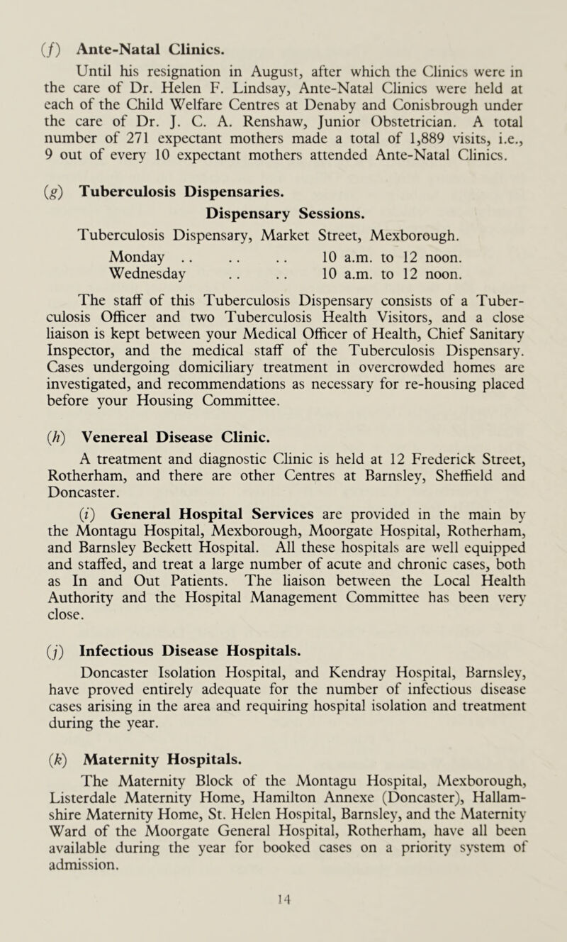 (/) Ante-Natal Clinics. Until his resignation in August, after which the Clinics were in the care of Dr. Helen F. Lindsay, Ante-Natal Clinics were held at each of the Child Welfare Centres at Denaby and Conisbrough under the care of Dr. J. C. A. Renshaw, Junior Obstetrician. A total number of 271 expectant mothers made a total of 1,889 visits, i.e., 9 out of every 10 expectant mothers attended Ante-Natal Clinics. (,g) Tuberculosis Dispensaries. Dispensary Sessions. Tuberculosis Dispensary, Market Street, Mexborough. Monday .. .. .. 10 a.m. to 12 noon. Wednesday .. .. 10 a.m. to 12 noon. The staff of this Tuberculosis Dispensary consists of a Tuber- culosis Officer and two Tuberculosis Health Visitors, and a close liaison is kept between your Medical Officer of Health, Chief Sanitary Inspector, and the medical staff of the Tuberculosis Dispensary. Cases undergoing domiciliary treatment in overcrowded homes are investigated, and recommendations as necessary for re-housing placed before your Housing Committee. (h) Venereal Disease Clinic. A treatment and diagnostic Clinic is held at 12 Frederick Street, Rotherham, and there are other Centres at Barnsley, Sheffield and Doncaster. (i) General Hospital Services are provided in the main by the Montagu Hospital, Mexborough, Moorgate Hospital, Rotherham, and Barnsley Beckett Hospital. All these hospitals are well equipped and staffed, and treat a large number of acute and chronic cases, both as In and Out Patients. The liaison between the Local Health Authority and the Hospital Management Committee has been very close. (j) Infectious Disease Hospitals. Doncaster Isolation Hospital, and Kendray Hospital, Barnsley, have proved entirely adequate for the number of infectious disease cases arising in the area and requiring hospital isolation and treatment during the year. (k) Maternity Hospitals. The Maternity Block of the Montagu Hospital, Mexborough, Listerdale Maternity Home, Hamilton Annexe (Doncaster), Hallam- shire Maternity Home, St. Helen Hospital, Barnsley, and the Maternity Ward of the Moorgate General Hospital, Rotherham, have all been available during the year for booked cases on a priority system of admission.