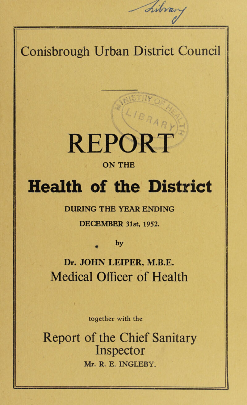 7 Conisbrough Urban District Council ON THE Health of the District DURING THE YEAR ENDING DECEMBER 31st, 1952. . by Dr. JOHN LEIPER, M.B.E. Medical Officer of Health together with the Report of the Chief Sanitary Inspector Mr. R. E. INGLEBY.
