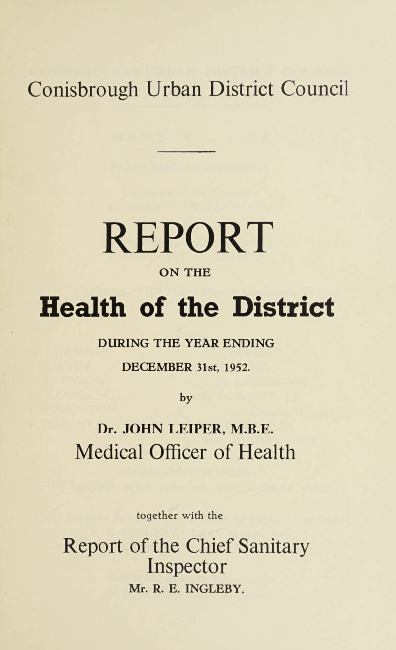 Conisbrough Urban District Council REPORT ON THE Health of the District DURING THE YEAR ENDING DECEMBER 31st, 1952. by Dr. JOHN LEIPER, M.B.E. Medical Officer of Health together with the Report of the Chief Sanitary Inspector Mr. R. E. INGLEBY.