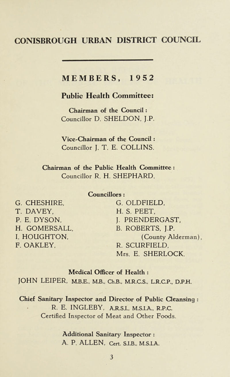 MEMBERS, 1952 Public Health Committee: Chairman of the Council: Councillor D. SHELDON, J.P. Vice-Chairman of the Council: Councillor J. T. E. COLLINS. Chairman of the Public Health Committee: Councillor R. H. SHEPHARD. G. CHESHIRE, T. DAVEY, P. E. DYSON, H. GOMERSALL, I. HOUGHTON, F. OAKLEY, Councillors: G. OLDFIELD, H. S. PEET, J. PRENDERGAST, B. ROBERTS, J.P. (County Alderman), R. SCURFIELD, Mrs. E. SHERLOCK. Medical Officer of Health : JOHN LEIPER, M.B.E., M.B., Ch.B., M.R.C.S., L.R.C.P., D.P.H. Chief Sanitary Inspector and Director of Public Qeansing R. E. INGLEBY, A.R.S.I.. M.S.I.A., R.P.C. Certified Inspector of Meat and Other Foods. Additional Sanitary Inspector : A. P. ALLEN, Cert. S.I.B.. M.S.I.A.