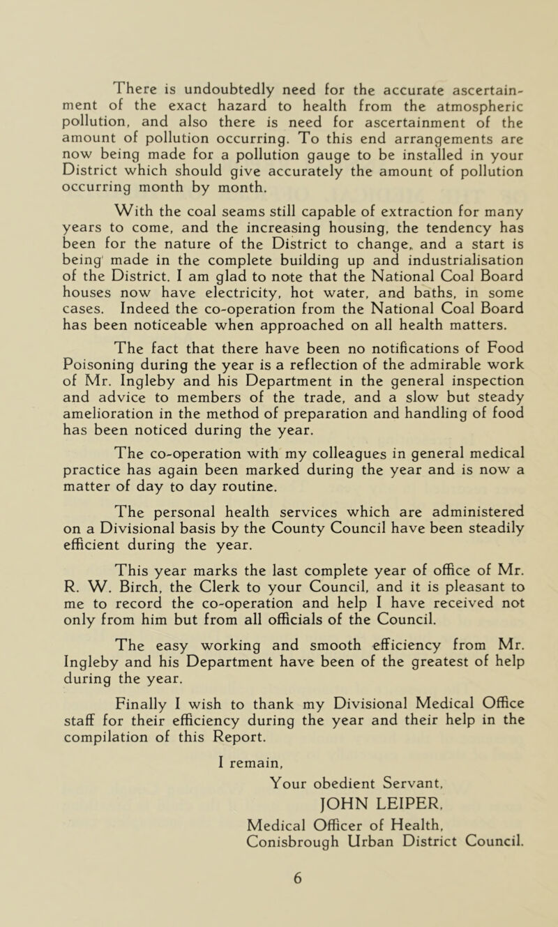 There is undoubtedly need for the accurate ascertain- ment of the exact hazard to health from the atmospheric pollution, and also there is need for ascertainment of the amount of pollution occurring. To this end arrangements are now being made for a pollution gauge to be installed in your District which should give accurately the amount of pollution occurring month by month. With the coal seams still capable of extraction for many years to come, and the increasing housing, the tendency has been for the nature of the District to change,, and a start is being' made in the complete building up and industrialisation of the District. I am glad to note that the National Coal Board houses now have electricity, hot water, and baths, in some cases. Indeed the co-operation from the National Coal Board has been noticeable when approached on all health matters. The fact that there have been no notifications of Food Poisoning during the year is a reflection of the admirable work of Mr. Ingleby and his Department in the general inspection and advice to members of the trade, and a slow but steady amelioration in the method of preparation and handling of food has been noticed during the year. The co-operation with my colleagues in general medical practice has again been marked during the year and is now a matter of day to day routine. The personal health services which are administered on a Divisional basis by the County Council have been steadily efficient during the year. This year marks the last complete year of office of Mr. R. W. Birch, the Clerk to your Council, and it is pleasant to me to record the co-operation and help I have received not only from him but from all officials of the Council. The easy working and smooth efficiency from Mr. Ingleby and his Department have been of the greatest of help during the year. Finally I wish to thank my Divisional Medical Office staff for their efficiency during the year and their help in the compilation of this Report. I remain. Your obedient Servant, JOHN LEIPER, Medical Officer of Health, Conisbrough Urban District Council.