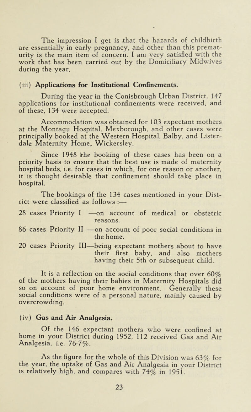 The impression I get is that the hazards of childbirth are essentially in early pregnancy, and other than this premat- urity is the main item of concern. I am very satisfied with the work that has been carried out by the Domiciliary Midwives during the year. (iii) Applications for Institutional Confinements. During the year in the Conisbrough Urban District, H7 applications for institutional confinements were received, and of these, 134 were accepted. Accommodation was obtained for 103 expectant mothers at the Montagu Hospital, Mexborough, and other cases were principally booked at the Western Hospital, Balby, and Lister- dale Maternity Home^ Wickersley. Since 1948 (the booking of these cases has been on a priority basis to ensure that the best use is made of maternity hospital beds, i.e. for cases in which, for one reason or another, it is thought desirable that confinement should take place in hospital. The bookings of the 134 cases mentioned in your Dist- rict were classified as follows :— 28 cases Priority I —on account of medical or obstetric reasons. 86 cases Priority II —on account of poor social conditions in the home. 20 cases Priority III—being expectant mothers about to have their first baby, and also mothers having their 5th or subsequent child. It is a reflection on the social conditions that over 60% of the mothers having their babies in Maternity Hospitals did so on account of poor home environment. Generally these social conditions were of a personal nature, mainly caused by overcrowding. (iv) Gas and Air Analgesia. Of the 146 expectant mothers who were confined at home in your District during 1952, 112 received Gas and Air Analgesia, i.e. 76*7%. As the figure for the whole of this Division was 63% for the year, the uptake of Gas and Air Analgesia in your District is relatively high, and compares with 74% in 1951.