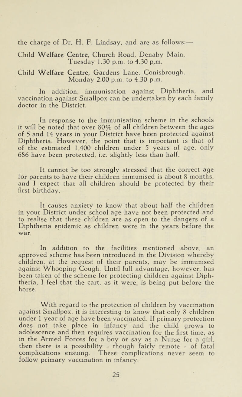 the charge of Dr. H. F. Lindsay, and are as follows:— Child Welfare Centre, Church Road,, Denaby Main, Tuesday 1.30 p.m. to 4.30 p.m. Child Welfare Centre, Gardens Lane, Conisbrough, Monday 2.00 p.m. to 4.30 p.m. In addition, immunisation against Diphtheria, and vaccination against Smallpox can be undertaken by each family doctor in the District. In response to the immunisation scheme in the schools it will be noted that over 80% of all children between the ages of 5 and 14 years in your District have been protected against Diphtheria. However, the point that is important is that of of the estimated 1,400 children under 5 years of age, only 686 have been protected, i.e. slightly less than half. It cannot be too strongly stressed that the correct age for parents to have their children immunised is about 8 months, and I expect that all children should be protected by their first birthday. It causes anxiety to know that about half the children in your District under school age have not been protected and to realise that these children are as open to the dangers of a Diphtheria epidemic as children were in the years before the war. In addition to the facilities mentioned above, an approved scheme has been introduced in the Division whereby children, at the request of their parents, may be immunised against Whooping Cough. Until full advantage, however, has been taken of the scheme for protecting children against Diph- theria, I feel that the cart, as it were, is being put before the horse. With regard to the protection of children by vaccination against Smallpox, it is interesting to know that only 8 children under 1 year of age have been vaccinated. If primary protection does not take place in infancy and the child grows to adolescence and then requires vaccination for the first time, as in the Armed Forces for a boy or say as a Nurse for a girl, then there is a possibility - though fairly remote - of fatal complications ensuing. These complications never seem to follow primary vaccination in infancy.