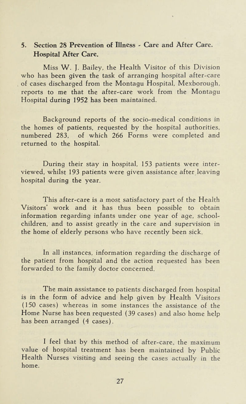 5. Section 28 Prevention of Illness - Care and After Care. Hospital After Care. Miss W. J. Bailey, the Health Visitor of this Division who has been given the task of arranging hospital after-care , of cases discharged from the Montagu Hospital, Mexborough, reports to me that the after-care work from the Montagu Hospital during 1952 has been maintained. Background reports of the socio-medical conditions in the homes of patients, requested by the hospital authorities, numbered 283, of which 266 Forms were completed and returned to the hospital. During their stay in hospital, 153 patients were inter- viewed, whilst 193 patients were given assistance after leaving hospital during the year. This after-care is a most satisfactory part of the Health Visitors’ work and it has thus been possible to obtain information regarding infants under one year of age, school- children, and to assist greatly in the care and supervision in the home of elderly persons who have recently been sick. In all instances, information regarding the discharge of the patient from hospital and the action requested has been forwarded to the family doctor concerned. The main assistance to patients discharged from hospital is in the form of advice and help given by Health Visitors (150 cases) whereas in some instances the assistance of the Home Nurse has been requested (39 cases) and also home help has been arranged (4 cases). I feel that by this method of after-care,, the maximum value of hospital treatment has been maintained by Public Health Nurses visiting and seeing the cases actually in the home.