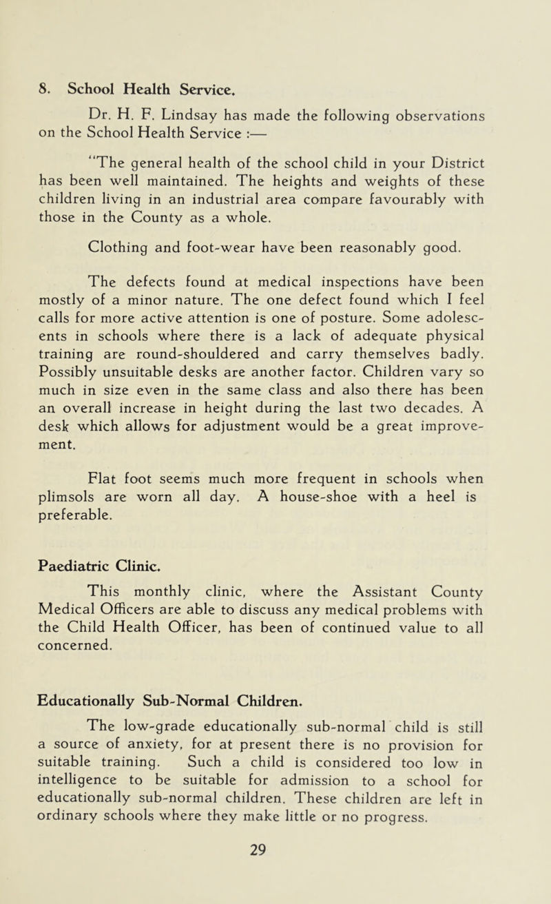 8. School Health Service* Dr. H. F. Lindsay has made the following observations on the School Health Service :— “The general health of the school child in your District has been well maintained. The heights and weights of these children living in an industrial area compare favourably with those in the County as a whole. Clothing and foot-wear have been reasonably good. The defects found at medical inspections have been mostly of a minor nature. The one defect found which I feel calls for more active attention is one of posture. Some adolesc- ents in schools where there is a lack of adequate physical training are round-shouldered and carry themselves badly. Possibly unsuitable desks are another factor. Children vary so much in size even in the same class and also there has been an overall increase in height during the last two decades. A desk which allows for adjustment would be a great improve- ment. Flat foot seems much more frequent in schools when plimsols are worn all day. A house-shoe with a heel is preferable. Paediatric Clinic* This monthly clinic, where the Assistant County Medical Officers are able to discuss any medical problems with the Child Health Officer, has been of continued value to all concerned. Educationally Sub-Normal Children* The low-grade educationally sub-normal child is still a source of anxiety, for at present there is no provision for suitable training. Such a child is considered too low in intelligence to be suitable for admission to a school for educationally sub-normal children. These children are left in ordinary schools where they make little or no progress.