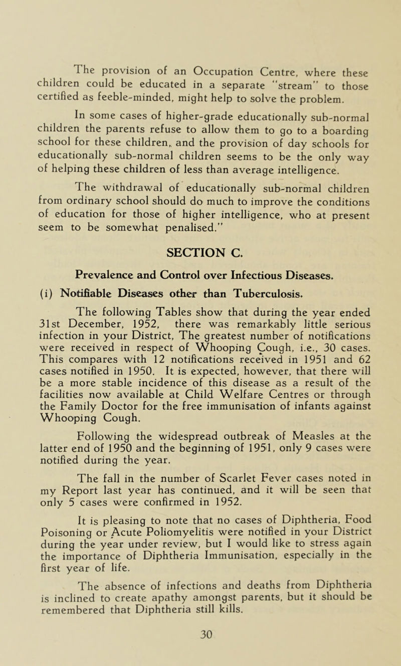 The provision of an Occupation Centre, where these children could be educated in a separate “stream to those certified as feeble-minded, might help to solve the problem. In some cases of higher-grade educationally sub-normal children the parents refuse to allow them to go to a boarding school for these children,, and the provision of day schools for educationally sub-normal children seems to be the only way of helping these children of less than average intelligence. The withdrawal of educationally sub-normal children from ordinary school should do much to improve the conditions of education for those of higher intelligence, who at present seem to be somewhat penalised. SECTION C, Prevalence and Control over Infectious Diseases* (i) Notifiable Diseases other than Tuberculosis* The following Tables show that during the year ended 31st December, 1952, there was remarkably little serious infection in your District, The greatest number of notifications were received in respect of Whooping Cough, i.e., 30 cases. This compares with 12 notifications received in 1951 and 62 cases notified in 1950. It is expected, however, that there will be a more stable incidence of this disease as a result of the facilities now available at Child Welfare Centres or through the Family Doctor for the free immunisation of infants against Whooping Cough. Following the widespread outbreak of Measles at the latter end of 1950 and the beginning of 1951, only 9 cases were notified during the year. The fall in the number of Scarlet Fever cases noted in my Report last year has continued, and it will be seen that only 5 cases were confirmed in 1952. It is pleasing to note that no cases of Diphtheria, Food Poisoning or Acute Poliomyelitis were notified in your District during the year under review, but I would like to stress again the importance of Diphtheria Immunisation, especially in the first year of life. The absence of infections and deaths from Diphtheria is inclined to create apathy amongst parents, but it should be remembered that Diphtheria still kills.