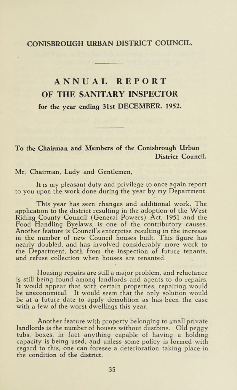 CONISBROUGH URBAN DISTRICT COUNCIL. ANNUAL REPORT OF THE SANITARY INSPECTOR for the year ending 31st DECEMBER, 1952. To the Chairman and Members of the Conisbrough Urban District Council. Mr. Chairman. Lady and Gentlemen, It is my pleasant duty and privilege to once again report to you upon the work done during the year by my Department. This year has seen changes and additional work. The application to the district resulting in the adoption of the West Riding County Council (General Powers) Act, 1951 and the Food Handling Byelaws, is one of the contributory causes. Another feature is Council’s enterprise resulting in the increase in the number of new Council houses built. This figure has nearly doubled, and has involved considerably more work to the Department, both from the inspection of future tenants, and refuse collection when houses are tenanted. Housing repairs are still a major problem, and reluctance is still being found among landlords and agents to do repairs. It would appear that with certain properties, repairing would be uneconomical. It would seem that the only solution would be at a future date to apply demolition as has been the case with a few of the worst dwellings this year. Another feature with property belonging to small private landlords is the number of houses without dustbins. Old peggy tubs, boxes, in fact anything capable of having a holding capacity is being used, and unless some policy is formed with regard to this, one can foresee a deterioration taking place in the condition of the district.