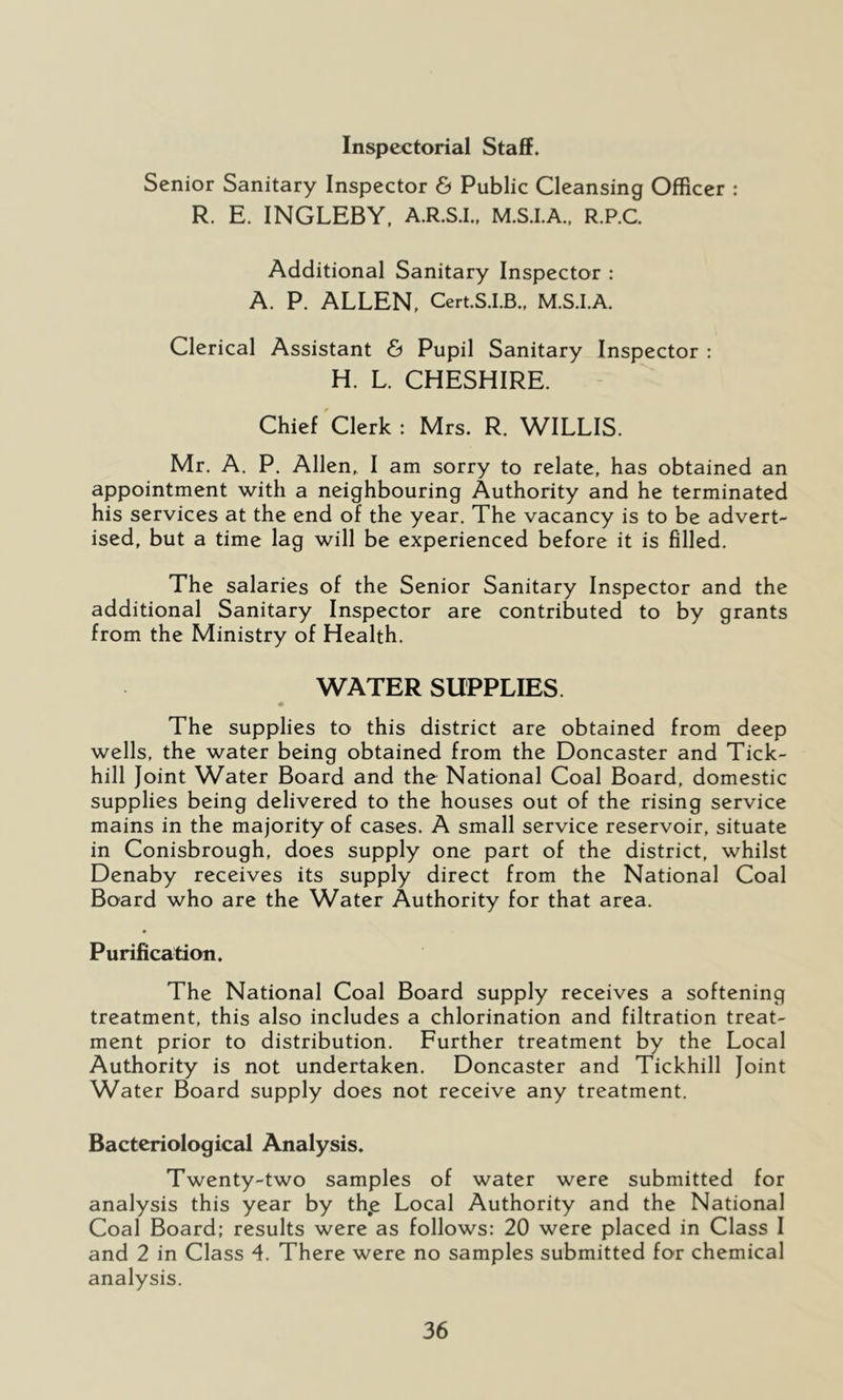Inspectorial Staffs Senior Sanitary Inspector & Public Cleansing Officer : R. E. INGLEBY, A.R.S.I.. M.S.I.A.. R.P.C Additional Sanitary Inspector : A. P. ALLEN, Cert.S.I.B., M.S.I.A. Clerical Assistant & Pupil Sanitary Inspector : H. L. CHESHIRE. Chief'clerk: Mrs. R. WILLIS. Mr. A. P. Allen, I am sorry to relate, has obtained an appointment with a neighbouring Authority and he terminated his services at the end of the year. The vacancy is to be advert- ised, but a time lag will be experienced before it is filled. The salaries of the Senior Sanitary Inspector and the additional Sanitary Inspector are contributed to by grants from the Ministry of Health. WATER SUPPLIES. The supplies to this district are obtained from deep wells, the water being obtained from the Doncaster and Tick- hill Joint Water Board and the National Coal Board, domestic supplies being delivered to the houses out of the rising service mains in the majority of cases. A small service reservoir, situate in Conisbrough, does supply one part of the district, whilst Denaby receives its supply direct from the National Coal Board who are the Water Authority for that area. Puriflcatioii. The National Coal Board supply receives a softening treatment, this also includes a chlorination and filtration treat- ment prior to distribution. Further treatment by the Local Authority is not undertaken. Doncaster and Tickhill Joint Water Board supply does not receive any treatment. Bacteriologiccil Analysis. Twenty-two samples of water were submitted for analysis this year by th,e Local Authority and the National Coal Board; results were as follows: 20 were placed in Class I and 2 in Class 4. There were no samples submitted for chemical analysis.