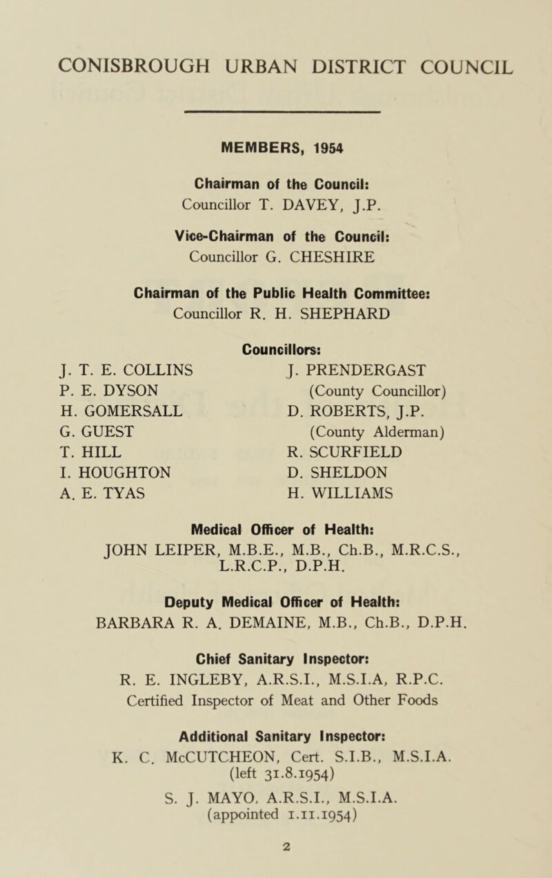 MEMBERS, 1954 Chairman of the Council: Councillor T. DAVEY, J.P. Vico-Chairman of the Council: Councillor G. CHESHIRE Chairman of the Public Health Committee: Councillor R. H. SHEPHARD J. T. E. COLLINS P. E. DYSON H. GOMERSALL G. GUEST T. HILL I. HOUGHTON A. E. TYAS Councillors: J. PRENDERGAST (County Councillor) D. ROBERTS, J.P. (County Alderman) R. SCURFIELD D. SHELDON H. WILLIAMS Medical Officer of Health: JOHN LEIPER, M.B.E., M.B., Ch.B., M.R.C.S., L.R.C.P., D.P.H. Deputy Medical Officer of Health: BARBARA R. A. DEMAINE, M.B., Ch.B., D.P.H. Chief Sanitary Inspector: R. E. INGLEBY, A.R.S.L, M.S.I.A, R.P.C. Certified Inspector of Meat and Other Foods Additional Sanitary Inspector: K. C. McCUTCHEON, Cert. S.I.B., M.S.I.A. (left 31.8.1954) S. J. MAYO. A.R.S.L, M.S.I.A. (appointed 1.11.1954)