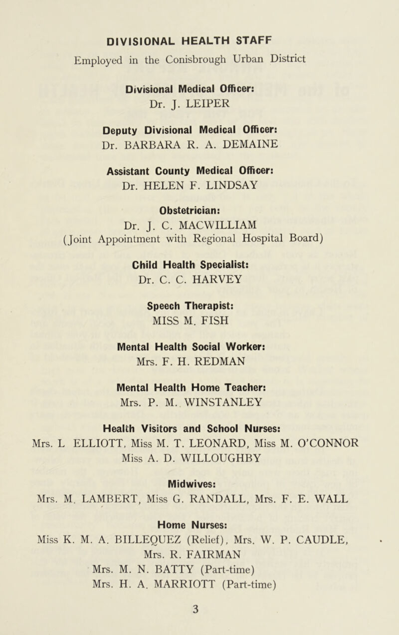 DIVISIONAL HEALTH STAFF Employed in the Conisbrough Urban District Divisional Medical Officer: Dr. J. LEIPER Deputy Divisional Medical Officer: Dr. BARBARA R. A. DEMAINE Assistant County Medical Officer: Dr. HELEN F. LINDSAY Obstetrician: Dr. J. C. MACWILLIAM (Joint Appointment with Regional Hospital Board) Child Health Specialist: Dr. C. C. HARVEY Speech Therapist: MISS M. FISH Mental Health Social Worker: Mrs. F. H. REDMAN Mental Health Home Teacher: Mrs. P. M. WINSTANLEY Health Visitors and School Nurses: Mrs. L ELLIOTT, Miss M. T. LEONARD, Miss M. O’CONNOR Miss A. D. WILLOUGHBY Midwives: Mrs. M. LAMBERT, Miss G. RANDALL, Mrs. F. E. WALL Home Nurses: Miss K. M. A. BILLEQUEZ (Relief), Mrs. W. P. CAUDLE, Mrs. R. FAIRMAN Mrs. M. N. BATTY (Part-time) Mrs. H. A. MARRIOTT (Part-time)