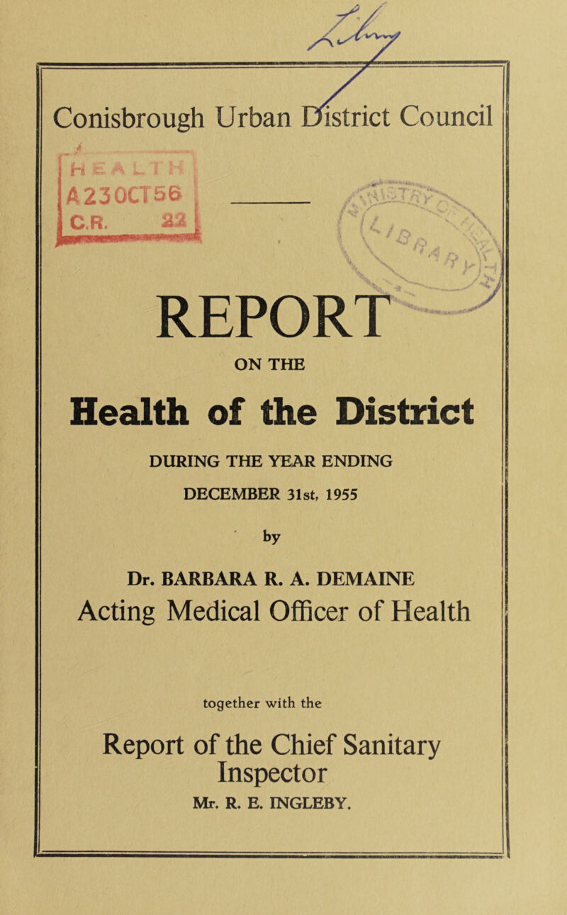 H ? I A230CT5& C.R. 22 /■' 1 » • / ,**N -V ^ , >. r- •s REPORT i t y ON THE Health of the District DURING THE YEAR ENDING DECEMBER 31st, 1955 by Dr. BARBARA R. A. DEMAINE Acting Medical Officer of Health together with the Report of the Chief Sanitary Inspector Mr. R. E. INGLEBY.