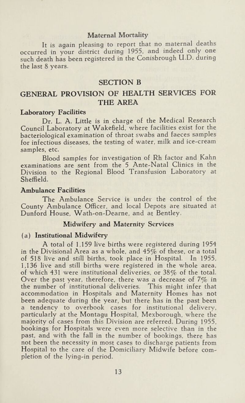 Maternal Mortality It is again pleasing to report that no maternal deaths occurred in your district during 1955, and indeed only one such death has been registered in the Conisbrough U.D. during the last 8 years. SECTION B GENERAL PROVISION OF HEALTH SERVICES FOR THE AREA Laboratory Facilities Dr. L. A. Little is in charge of the Medical Research Council Laboratory at Wakefield, where facilities exist for the bacteriological examination of throat swabs and faeces samples for infectious diseases, the testing of water, milk and ice-cream samples, etc. Blood samples for investigation of Rh factor and Kahn examinations are sent from the 5 Ante-Natal Clinics in the Division to the Regional Blood Transfusion Laboratory at Sheffield. Ambulance Facilities The Ambulance Service is under the control of the County Ambulance Officer, and local Depots are situated at Dunford House, Wath-on-Dearne, and at Bentley. Midwifery and Maternity Services {a) Institutional Midwifery A total of 1,159 live births were registered during 1954 in the Divisional Area as a whole, and 45% of these, or a total of 518 live and still births, took place in Hospital. In 1955, 1,136 live and still births were registered in the whole area, of which 431 were institutional deliveries, or 38% of the total. Over the past year, therefore, there was a decrease of 7% in the number of institutional deliveries. This might infer that accommodation in Hospitals and Maternity Homes has not been adequate during the year, but there has in the past been a tendency to overbook cases for institutional delivery, particularly at the Montagu Hospital, Mexborough, where the majority of cases from this Division are referred. During 1955, bookings for Hospitals were even more selective than in the past, and with the fall in the number of bookings, there has not been the necessity in most cases to discharge patients from Hospital to the care of the Domiciliary Midwife before com- pletion of the lying-in period.