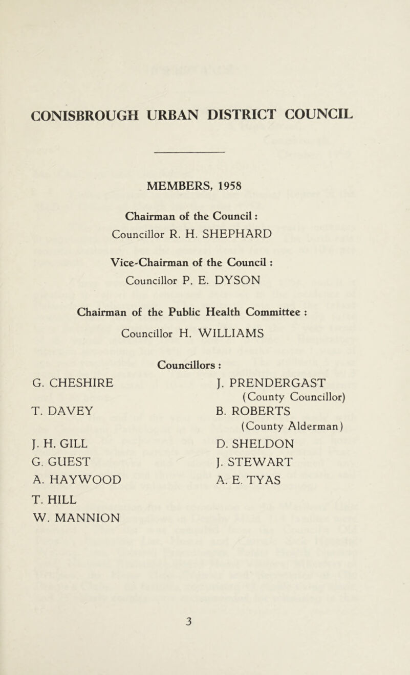 MEMBERS, 1958 Chairman of the Council: Councillor R. H. SHEPHARD Vice-Chairman of the Council: Councillor P. E. DYSON Chairman of the Public Health Committee : Councillor H. WILLIAMS G. CHESHIRE T. DAVEY J. H. GILL G. GUEST A. HAYWOOD T. HILL W. MANNION Councillors: J. PRENDERGAST (County Councillor) B. ROBERTS (County Alderman) D. SHELDON J. STEWART A. E. TYAS