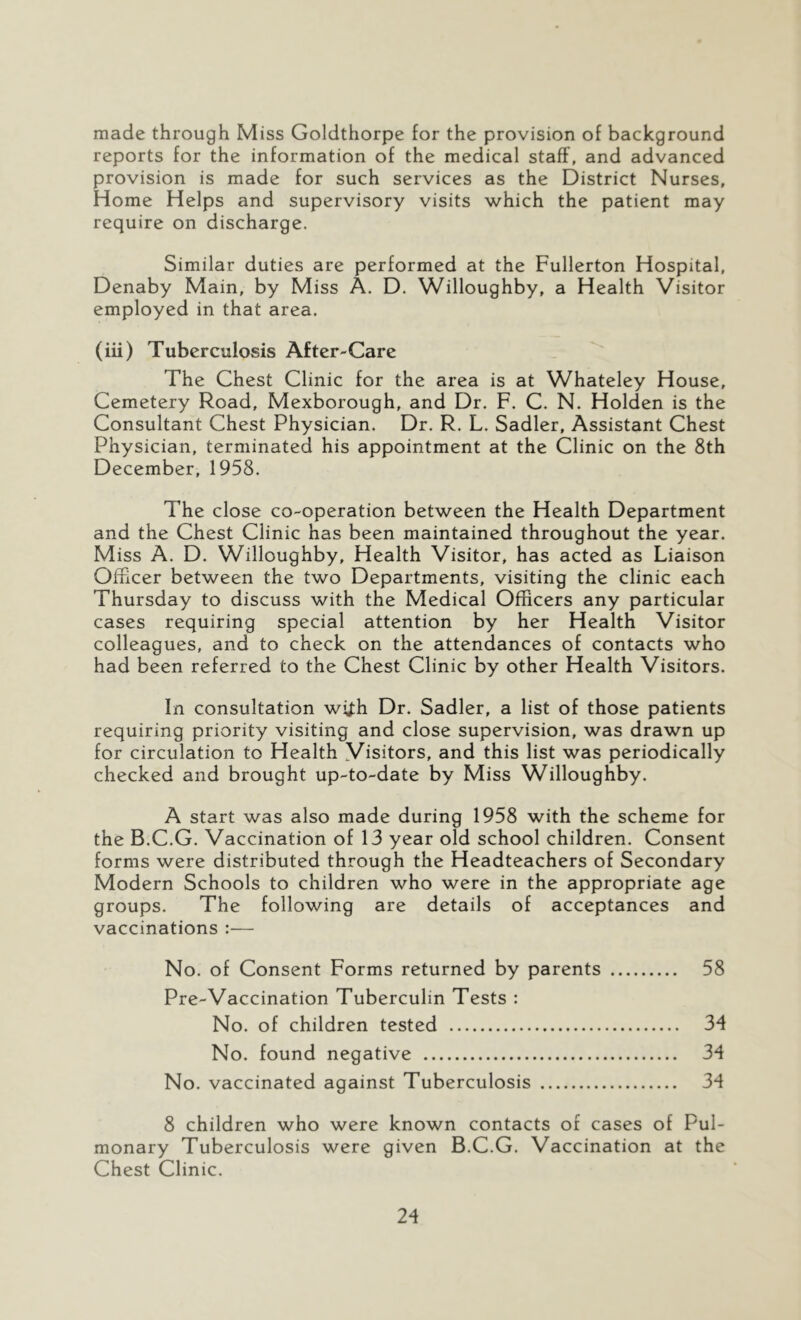 made through Miss Goldthorpe for the provision of background reports for the information of the medical staff, and advanced provision is made for such services as the District Nurses, Home Helps and supervisory visits which the patient may require on discharge. Similar duties are performed at the Fullerton Hospital, Denaby Main, by Miss A. D. Willoughby, a Health Visitor employed in that area. (iii) Tuberculosis After-Care The Chest Clinic for the area is at Whateley House, Cemetery Road, Mexborough, and Dr. F. C. N. Holden is the Consultant Chest Physician. Dr. R. L. Sadler, Assistant Chest Physician, terminated his appointment at the Clinic on the 8th December, 1958. The close co-operation between the Health Department and the Chest Clinic has been maintained throughout the year. Miss A. D. Willoughby, Health Visitor, has acted as Liaison Officer between the two Departments, visiting the clinic each Thursday to discuss with the Medical Officers any particular cases requiring special attention by her Health Visitor colleagues, and to check on the attendances of contacts who had been referred to the Chest Clinic by other Health Visitors. In consultation wi^h Dr. Sadler, a list of those patients requiring priority visiting and close supervision, was drawn up for circulation to Health Visitors, and this list was periodically checked and brought up-to-date by Miss Willoughby. A start was also made during 1958 with the scheme for the B.C.G. Vaccination of 13 year old school children. Consent forms were distributed through the Headteachers of Secondary Modern Schools to children who were in the appropriate age groups. The following are details of acceptances and vaccinations :— No. of Consent Forms returned by parents 58 Pre-Vaccination Tuberculin Tests : No. of children tested 34 No. found negative 34 No. vaccinated against Tuberculosis 34 8 children who were known contacts of cases of Pul- monary Tuberculosis were given B.C.G. Vaccination at the Chest Clinic.