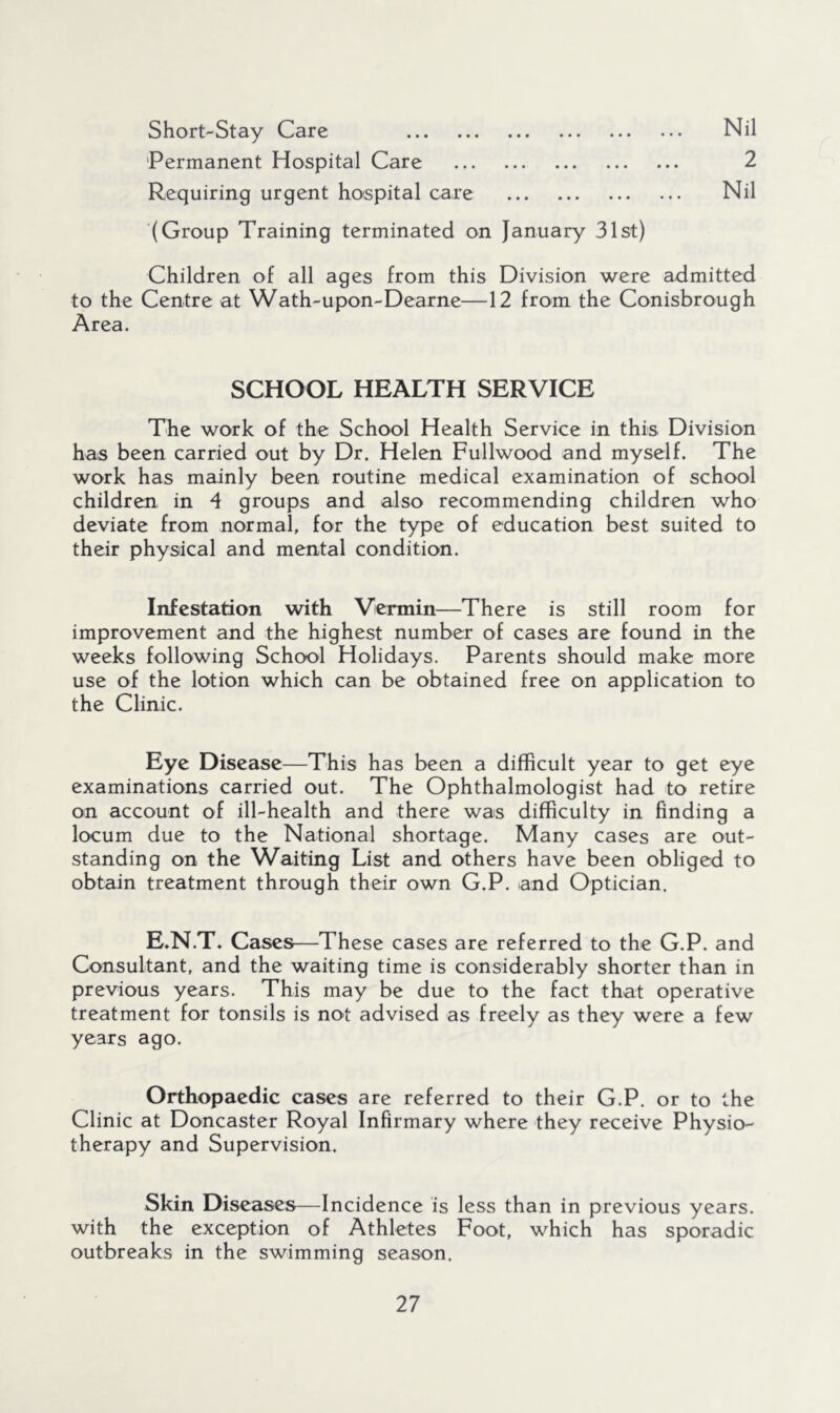 • • • • • • Short-Stay Care 'Permanent Hospital Care Requiring urgent hospital care (Group Training terminated on January 31st) Nil 2 Nil Children of all ages from this Division were admitted to the Centre at Wath-upon-Dearne—12 from the Conisbrough Area. SCHOOL HEALTH SERVICE The work of the School Health Service in this Division has been carried out by Dr. Helen Fullwood and myself. The work has mainly been routine medical examination of school children in 4 groups and also recommending children who deviate from normal, for the type of education best suited to their physical and mental condition. Infestation with Vermin—There is still room for improvement and the highest number of cases are found in the weeks following School Holidays. Parents should make more use of the lotion which can be obtained free on application to the Clinic. Eye Disease—This has been a difficult year to get eye examinations carried out. The Ophthalmologist had to retire on account of ill-health and there was difficulty in finding a locum due to the National shortage. Many cases are out- standing on the Waiting List and others have been obliged to obtain treatment through their own G.P. and Optician. E.N.T. Cases—These cases are referred to the G.P. and Consultant, and the waiting time is considerably shorter than in previous years. This may be due to the fact that operative treatment for tonsils is not advised as freely as they were a few years ago. Orthopaedic cases are referred to their G.P. or to the Clinic at Doncaster Royal Infirmary where they receive Physio- therapy and Supervision. Skin Diseases—Incidence is less than in previous years, with the exception of Athletes Foot, which has sporadic outbreaks in the swimming season.