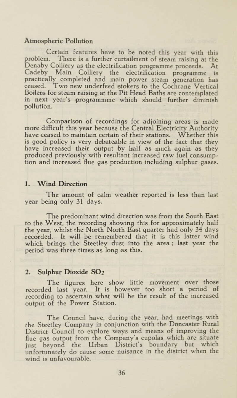 Atmospheric Pollution Certain features have to be noted this year with this problem. There is a further curtailment of steam raising at the Denaby Colliery as the electrification programme proceeds. At Cadeby Main Colliery the electrification programme is practically completed and main power steam generation has ceased. Two new underfeed stokers to the Cochrane Vertical Boilers for steam raising at the Pit Head Baths are contemplated in next year's programmme which should further diminish pollution. Comparison of recordings for adjoining areas is made more difficult this year because the Central Electricity Authority have ceased to maintain certain of their stations. Whether this is good policy is very debateable in view of the fact that they have increased their output by half as much again as they produced previously with resultant increased raw fuel consump- tion and increased flue gas production including sulphur gases. 1* Wind Direction The amount of calm weather reported is less than last year being only 31 days. The predominant wind direction was from the South East to the West, the recording showing this for approximately half the year, whilst the North North East quarter had only 34 days recorded. It will be remembered that it is this latter wind which brings the Steetley dust into the area ; last year the period was three times as long as this. 2. Sulphur Dioxide SO2 The figures here show little movement over those recorded last year. It is however too short a period of recording to ascertain what will be the result of the increased output of the Power Station. The Council have, during the year, had meetings with the Steetley Company in conjunction with the Doncaster Rural District Council to explore ways and means of improving the flue gas output from the Company’s cupolas which are situate just beyond the Urban District’s boundary but which unfortunately do cause some nuisance in the district when the wind is unfavourable.