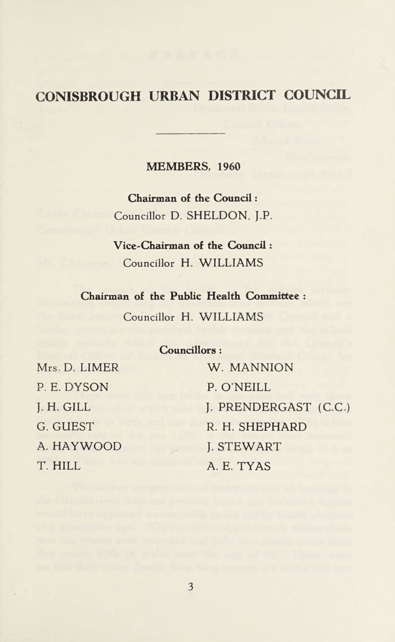 MEMBERS, 1960 Chairman of the Council: Councillor D. SHELDON, J.P. Vice-Chairman of the Council: Councillor H. WILLIAMS Chairman of the Public Health Committee : Councillor H. WILLIAMS Mrs. D. LIMER P. E. DYSON J. H. GILL G. GUEST A. HAYWOOD T. HILL Councillors : W. MANNION P. O’NEILL J. PRENDERGAST (C.C.) R. H. SHEPHARD J. STEWART A. E. TYAS