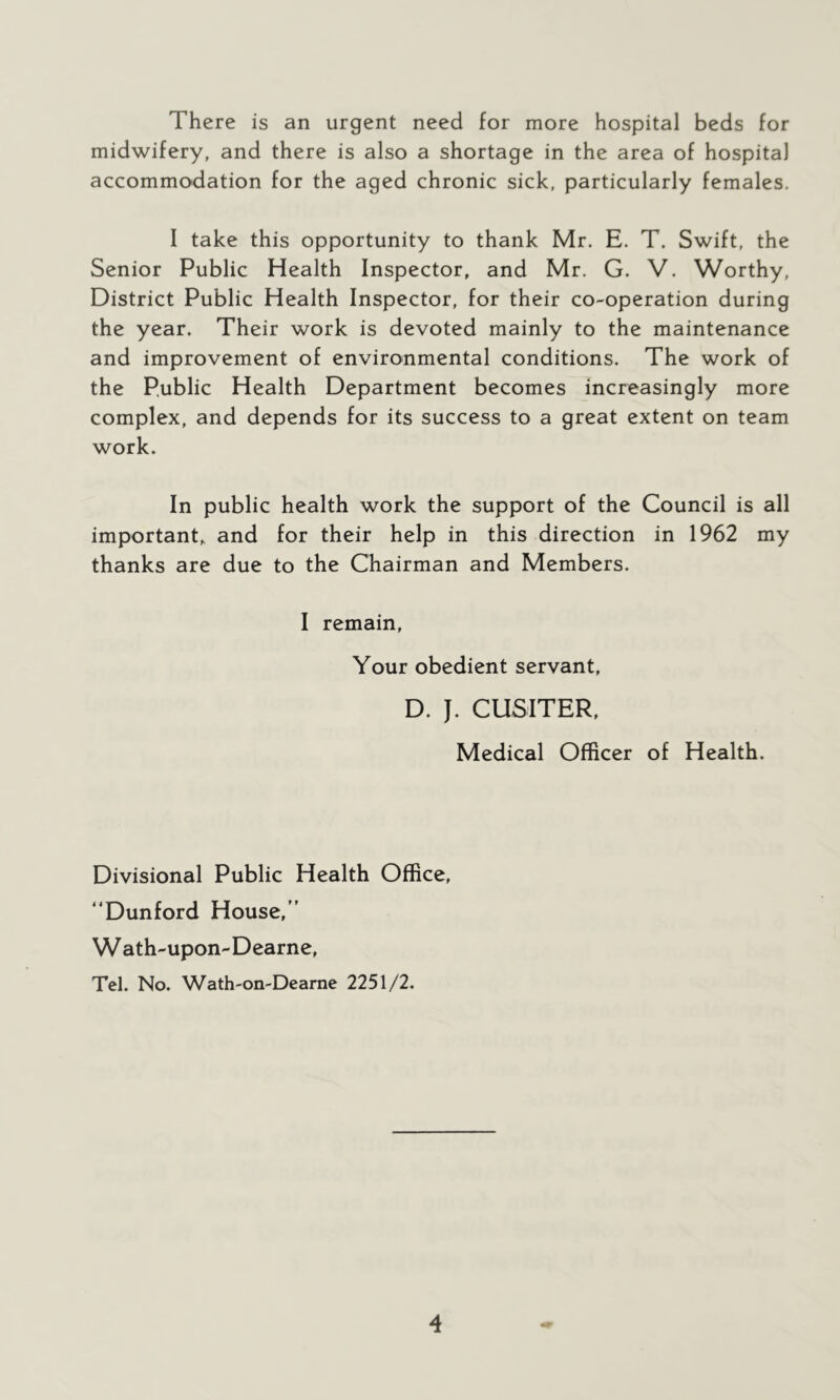 There is an urgent need for more hospital beds for midwifery, and there is also a shortage in the area of hospital accommodation for the aged chronic sick, particularly females. I take this opportunity to thank Mr. E. T. Swift, the Senior Public Health Inspector, and Mr. G. V. Worthy, District Public Health Inspector, for their co-operation during the year. Their work is devoted mainly to the maintenance and improvement of environmental conditions. The work of the Public Health Department becomes increasingly more complex, and depends for its success to a great extent on team work. In public health work the support of the Council is all important,, and for their help in this direction in 1962 my thanks are due to the Chairman and Members. I remain, Your obedient servant, D. J. CUSITER, Medical Officer of Health. Divisional Public Health Office, “Dunford House,” W ath-upon-Dearne, Tel. No. Wath-on-Dearne 2251/2.