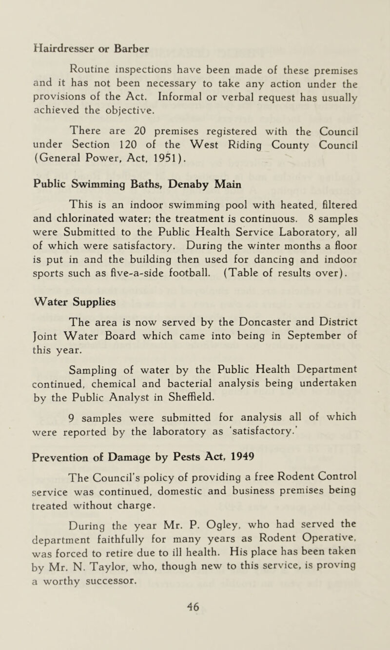 Hairdresser or Barber Routine inspections have been made of these premises and it has not been necessary to take any action under the provisions of the Act. Informal or verbal request has usually achieved the objective. There are 20 premises registered with the Council under Section 120 of the West Riding County Council (General Power, Act, 1951). Public Swimming Baths, Denaby Main This is an indoor swimming pool with heated, filtered and chlorinated water; the treatment is continuous. 8 samples were Submitted to the Public Health Service Laboratory, all of which were satisfactory. During the winter months a floor is put in and the building then used for dancing and indoor sports such as five-a-side football. (Table of results over). Water Supplies The area is now served by the Doncaster and District Joint Water Board which came into being in September of this year. Sampling of water by the Public Health Department continued, chemical and bacterial analysis being undertaken by the Public Analyst in Sheffield. 9 samples were submitted for analysis all of which were reported by the laboratory as ‘satisfactory.’ Prevention of Damage by Pests Act, 1949 The Council’s policy of providing a free Rodent Control service was continued, domestic and business premises being treated without charge. During the year Mr. P. Ogley, who had served the department faithfully for many years as Rodent Operative, was forced to retire due to ill health. His place has been taken by Mr. N. Taylor, who, though new to this service, is proving a worthy successor.