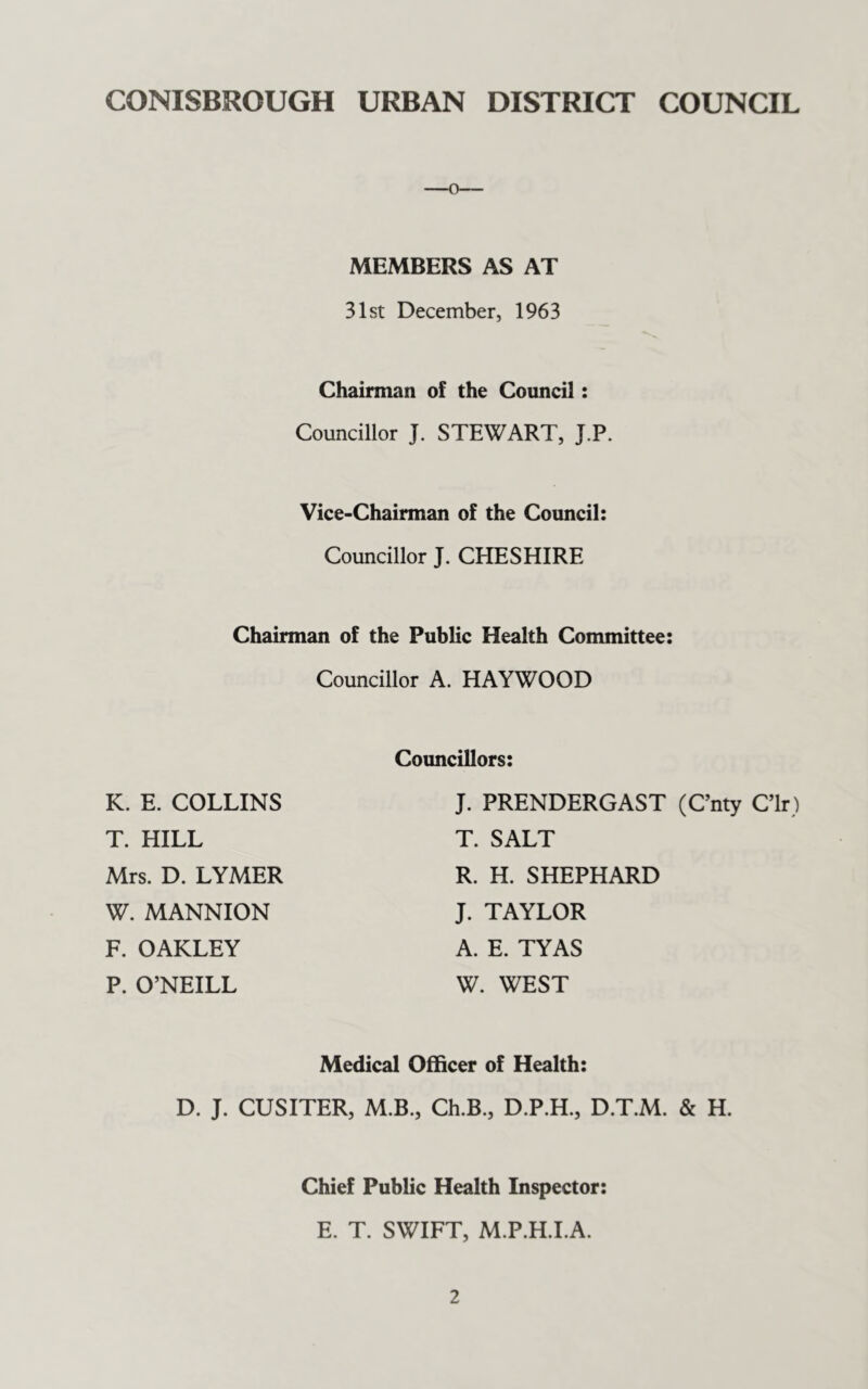 CONISBROUGH URBAN DISTRICT COUNCIL MEMBERS AS AT 31st December, 1963 Chairman of the Council: Councillor J. STEWART, J.P. Vice-Chairman of the Council: Councillor J. CHESHIRE Chairman of the Public Health Committee: Councillor A. HAYWOOD K. E. COLLINS T. HILL Mrs. D. LYMER W. MANNION F. OAKLEY P. O’NEILL Councillors: J. PRENDERGAST (C’nty C’lr) T. SALT R. H. SHEPHARD J. TAYLOR A. E. TYAS W. WEST Medical Officer of Health: D. J. CUSITER, M.B., Ch.B., D.P.H., D.T.M. & H. Chief Public Health Inspector: E. T. SWIFT, M.P.H.LA.