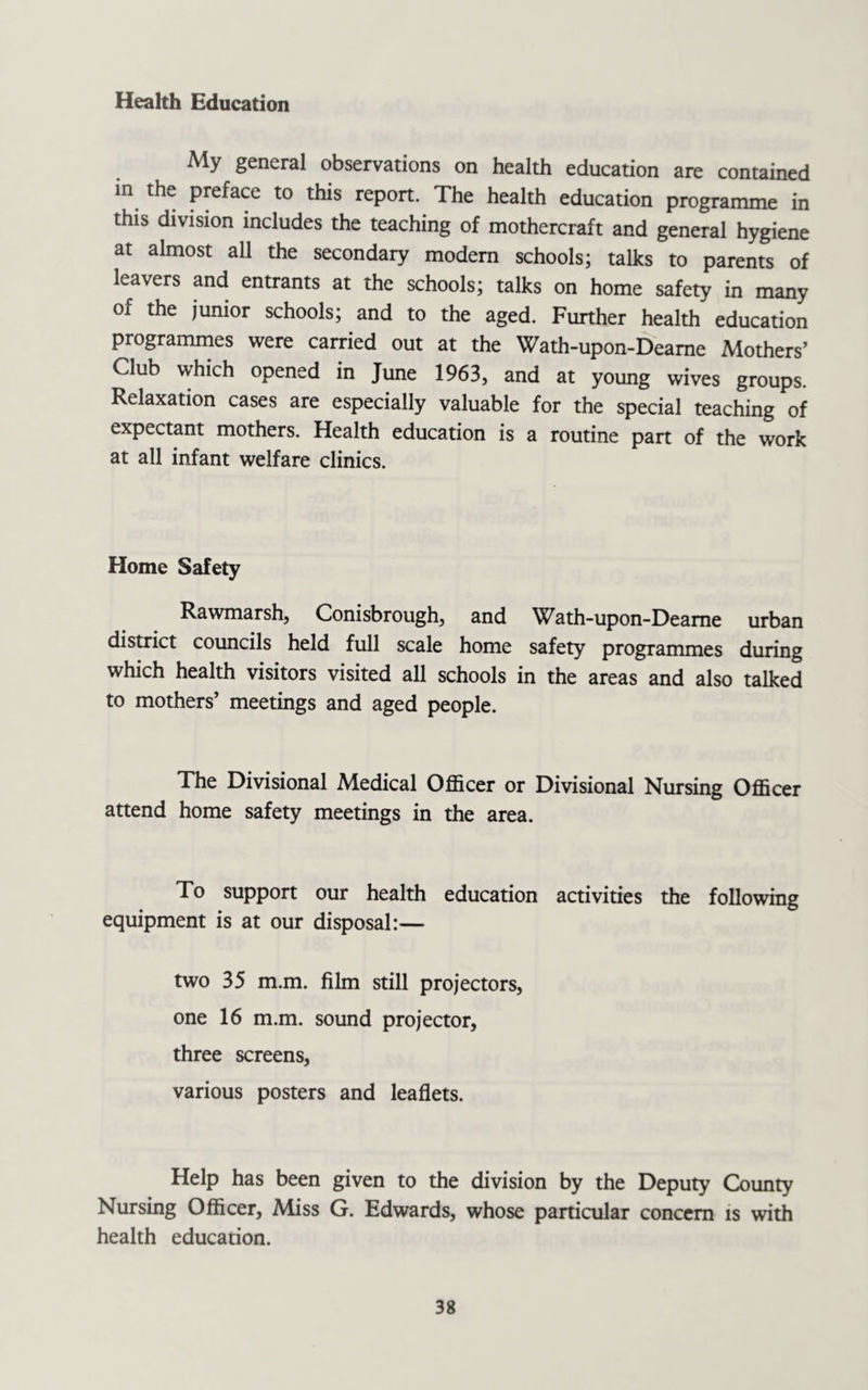 Health Education My general observations on health education are contained in the preface to this report. The health education programme in this division includes the teaching of mothercraft and general hygiene at almost all the secondary modem schools; talks to parents of leavers and entrants at the schools; talks on home safety in many of the junior schools; and to the aged. Further health education programmes were carried out at the Wath-upon-Deame Mothers’ Club which opened in June 1963, and at young wives groups. Relaxation cases are especially valuable for the special teaching of expectant mothers. Health education is a routine part of the work at all infant welfare clinics. Home Safety Rawmarsh, Conisbrough, and Wath-upon-Deame urban district councils held full scale home safety programmes during which health visitors visited all schools in the areas and also talked to mothers’ meetings and aged people. The Divisional Medical Officer or Divisional Nursing Officer attend home safety meetings in the area. To support our health education activities the following equipment is at our disposal:— two 35 m.m. film still projectors, one 16 m.m. sound projector, three screens, various posters and leaflets. Help has been given to the division by the Deputy County Nursing Officer, Miss G. Edwards, whose particular concern is with health education.