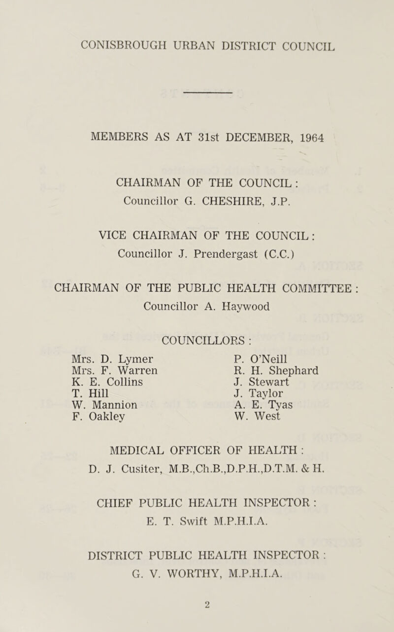 CONISBROUGH URBAN DISTRICT COUNCIL MEMBERS AS AT 31st DECEMBER, 1964 CHAIRMAN OF THE COUNCIL : Councillor G. CHESHIRE, J.P, VICE CHAIRMAN OF THE COUNCIL; Councillor J. Prendergast (C.C.) CHAIRMAN OF THE PUBLIC HEALTH COMMITTEE Councillor A. Havwood COUNCILLORS : Mrs. D. Lymer Mrs. F. Warren K. E. Collins T. Hill W. Mannion F. Oakley P. O’Neill R. H. Shephard J. Stewart J. Taylor A. E. Tyas W. West MEDICAL OFFICER OF HEALTH : D. J. Cusiter, M.B.,Ch.B.,D.P.H.,D.T.M. & H. CHIEF PUBLIC HEALTH INSPECTOR : E. T. Swift M.P.H.I.A. DISTRICT PUBLIC HEALTH INSPECTOR : G. V. WORTHY, M.P.H.I.A.