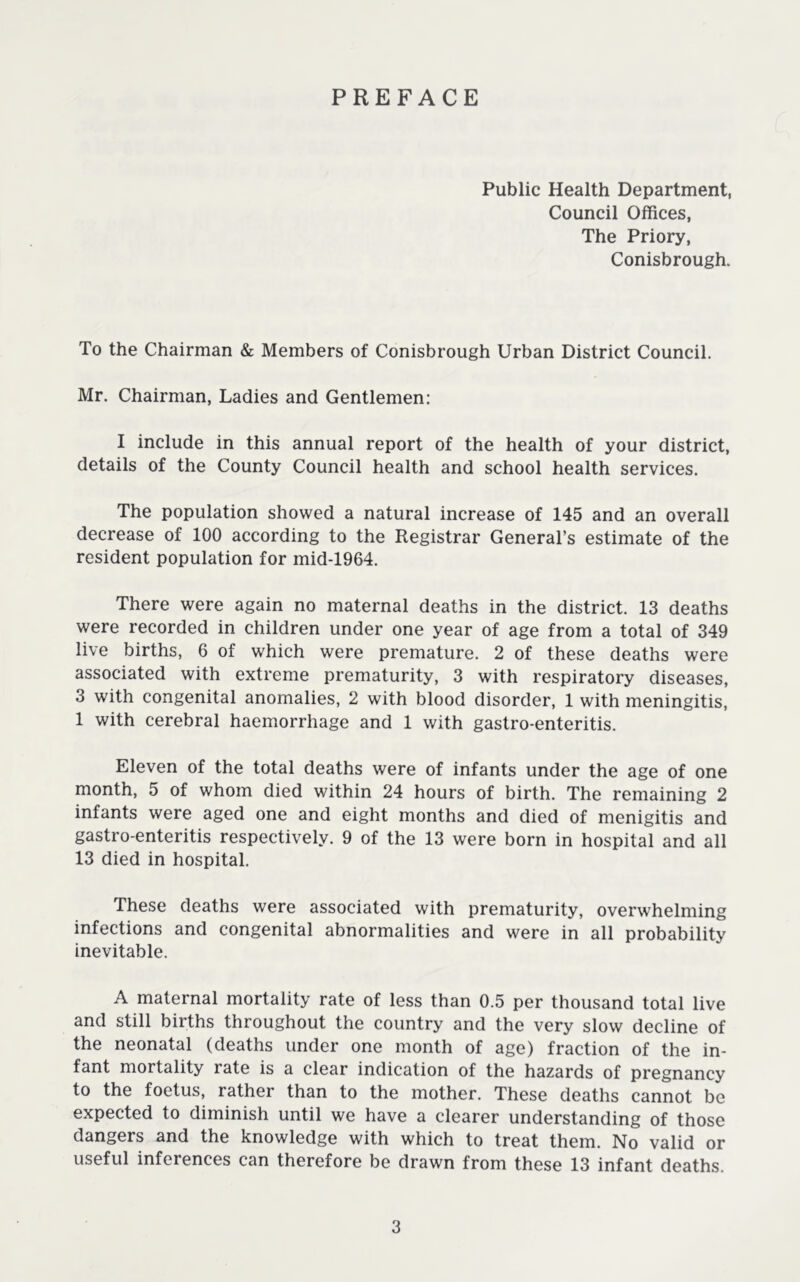 PREFACE Public Health Department, Council Offices, The Priory, Conisbrough. To the Chairman & Members of Conisbrough Urban District Council. Mr. Chairman, Ladies and Gentlemen: I include in this annual report of the health of your district, details of the County Council health and school health services. The population showed a natural increase of 145 and an overall decrease of 100 according to the Registrar General’s estimate of the resident population for mid-1964. There were again no maternal deaths in the district. 13 deaths were recorded in children under one year of age from a total of 349 live births, 6 of which were premature. 2 of these deaths were associated with extreme prematurity, 3 with respiratory diseases, 3 with congenital anomalies, 2 with blood disorder, 1 with meningitis, 1 with cerebral haemorrhage and 1 with gastro-enteritis. Eleven of the total deaths were of infants under the age of one month, 5 of whom died within 24 hours of birth. The remaining 2 infants were aged one and eight months and died of menigitis and gastro-enteritis respectively. 9 of the 13 were born in hospital and all 13 died in hospital. These deaths were associated with prematurity, overwhelming infections and congenital abnormalities and were in all probability inevitable. A maternal mortality rate of less than 0.5 per thousand total live and still births throughout the country and the very slow decline of the neonatal (deaths under one month of age) fraction of the in- fant mortality rate is a clear indication of the hazards of pregnancy to the foetus, rather than to the mother. These deaths cannot be expected to diminish until we have a clearer understanding of those dangers and the knowledge with which to treat them. No valid or useful inferences can therefore be drawn from these 13 infant deaths.
