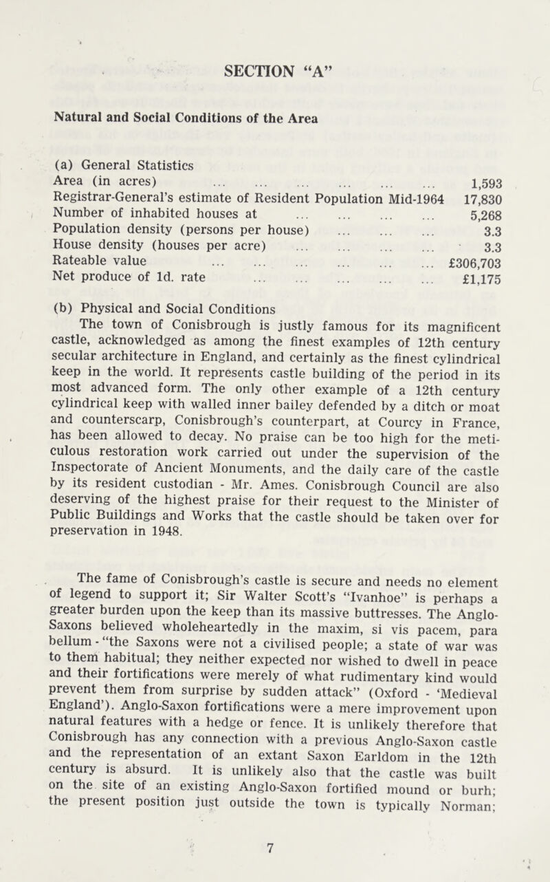 SECTION “A” Natural and Social Conditions of the Area (a) General Statistics Area (in acres) ... 1,593 Registrar-General’s estimate of Resident Population Mid-1964 17,830 Number of inhabited houses at 5,268 Population density (persons per house) 3,3 House density (houses per acre) 3,3 Rateable value £306,703 Net produce of Id. rate ... ... ... ... ... £1,175 (b) Physical and Social Conditions The town of Conisbrough is justly famous for its magnificent castle, acknowledged as among the finest examples of 12th century secular architecture in England, and certainly as the finest cylindrical keep in the world. It represents castle building of the period in its most advanced form. The only other example of a 12th century cylindrical keep with walled inner bailey defended by a ditch or moat and counterscarp, Conisbrough’s counterpart, at Courcy in France, has been allowed to decay. No praise can be too high for the meti- culous restoration work carried out under the supervision of the Inspectorate of Ancient Monuments, and the daily care of the castle by its resident custodian - Mr. Ames. Conisbrough Council are also deserving of the highest praise for their request to the Minister of Public Buildings and Works that the castle should be taken over for preservation in 1948. The fame of Conisbrough’s castle is secure and needs no element of legend to support it; Sir Walter Scott’s “Ivanhoe” is perhaps a greater burden upon the keep than its massive buttresses. The Anglo- Saxons believed wholeheartedly in the maxim, si vis pacem, para bellum-“the Saxons were not a civilised people; a state of war was to them habitual; they neither expected nor wished to dwell in peace and their fortifications were merely of what rudimentary kind would prevent them from surprise by sudden attack” (Oxford - ‘Medieval England’). Anglo-Saxon fortifications were a mere improvement upon natural features with a hedge or fence. It is unlikely therefore that Conisbrough has any connection with a previous Anglo-Saxon castle and the representation of an extant Saxon Earldom in the 12th century is absurd. It is unlikely also that the castle was built on the site of an existing Anglo-Saxon fortified mound or burh; the present position just outside the town is typically Norman;