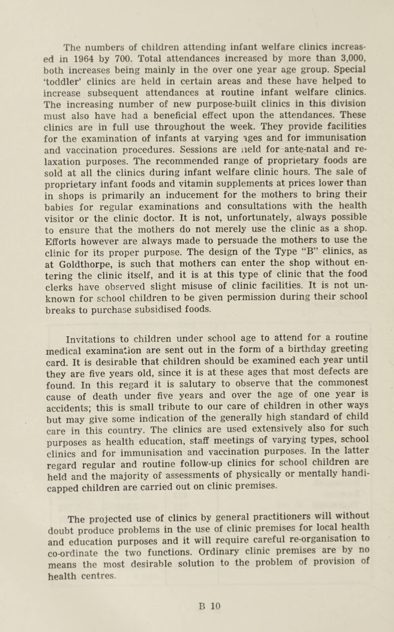 The numbers of children attending infant welfare clinics increas- ed in 1964 by 700. Total attendances increased by more than 3,000, both increases being mainly in the over one year age group. Special ‘toddler’ clinics are held in certain areas and these have helped to increase subsequent attendances at routine infant welfare clinics. The increasing number of new purpose-built clinics in this division must also have had a beneficial effect upon the attendances. These clinics are in full use throughout the week. They provide facilities for the examination of infants at varying ages and for immunisation and vaccination procedures. Sessions are neld for ante-natal and re- laxation purposes. The recommended range of proprietary foods are sold at all the clinics during infant welfare clinic hours. The sale of proprietary infant foods and vitamin supplements at prices lower than in shops is primarily an inducement for the mothers to bring their babies for regular examinations and consultations with the health visitor or the clinic doctor. It is not, unfortunately, always possible to ensure that the mothers do not merely use the clinic as a shop. Efforts however are always made to persuade the mothers to use the clinic for its proper purpose. The design of the Type “B” clinics, as at Goldthorpe, is such that mothers can enter the shop without en- tering the clinic itself, and it is at this type of clinic that the food clerks have observed slight misuse of clinic facilities. It is not un- known for school children to be given permission during their school breaks to purchase subsidised foods. Invitations to children under school age to attend for a routine medical examination are sent out in the form of a birthday greeting card. It is desirable that children should be examined each year until they are five years old, since it is at these ages that most defects are found. In this regard it is salutary to observe that the commonest cause of death under five years and over the age of one year is accidents; this is small tribute to our care of children in other ways but may give some indication of the generally high standard of child care in this country. The clinics are used extensively also for such purposes as health education, staff meetings of varying types, school clinics and for immunisation and vaccination purposes. In the latter regard regular and routine follow-up clinics for school children are held and the majority of assessments of physically or mentally handi- capped children are carried out on clinic premises. The projected use of clinics by general practitioners will without doubt produce problems in the use of clinic premises for local health and education purposes and it will require careful re-organisation to co-ordinate the two functions. Ordinary clinic premises are by no means the most desirable solution to the problem of provision of health centres.