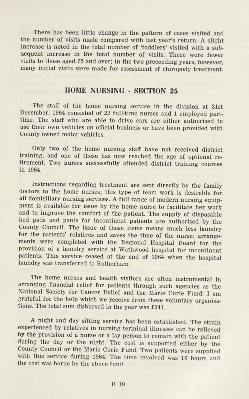 There has been little change in the pattern of cases visited and the number of visits made compared with last year’s return. A slight increase is noted in the total number of ‘toddlers’ visited with a sub- sequent increase in the total number of visits. There were fewer visits to those aged 65 and over; in the two proceeding years, however, many initial visits were made for assessment of chiropody treatment. HOME NURSING - SECTION 25 The staff of the home nursing service in the division at 31st December, 1964 consisted of 22 full-time nurses and 1 employed part- time. The staff who are able to drive cars are either authorised to use their own vehicles on official business or have been provided with County owned motor vehicles. Only two of the home nursing staff have not received district training, and one of these has now reached the age of optional re- tirement. Two nurses successfully attended district training courses in 1964. Instructions regarding treatment are sent directly by the family doctors to the home nurses; this type of team work is desirable for all domiciliary nursing services. A full range of modern nursing equip- ment is available for issue by the home nurse to facilitate her work and to improve the comfort of the patient. The supply of disposable bed pads and pants for incontinent patients are authorised by the County Council. The issue of these items means much less laundry for the patients’ relatives and saves the time of the nurse: arrange- ments were completed with the Regional Hospital Board for the provision of a laundry service at Wathwood hospital for incontinent patients. This service ceased at the end of 1964 when the hospital laundry was transferred to Rotherham. The home nurses and health visitors are often instrumental in arranging financial relief for patients through such agencies as the National Society for Cancer Relief and the Marie Curie Fund. I am grateful for the help which we receive from these voluntary organisa- tions, The total sum disbursed in the year was £341. A night and day sitting service has been established. The strain experienced by relatives in nursing terminal illnesses can be relieved by the provision of a nurse or a lay person to remain with the patient during the day or the night. The cost is supported either by the County Council or the Marie Curie Fund. Two patients were supplied with this service during 1964. The time involved was 16 hours and the cost was borne by the above fund.