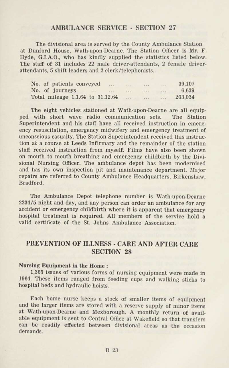 AMBULANCE SERVICE - SECTION 27 The divisional area is served by the County Ambulance Station at Dunford House, Wath-upon-Dearne. The Station Officer is Mr. F. Hyde, G.I.A.O., who has kindly sppplied the statistics listed below. The staff of 31 includes 22 male driver-attendants, 2 female driver- attendants, 5 shift leaders and 2 clerk/telephonists. No. of patients conveyed 39,107 No. of journeys 6,639 Total mileage 1.1.64 to 31.12.64 203,034 The eight vehicles stationed at Wath-upon-Dearne are all equip- ped with short wave radio communication sets. The Station Superintendent and his staff have all received instruction in emerg- ency resuscitation, emergency midwifery and emergency treatment of unconscious casualty. The Station Superintendent received this instruc- tion at a course at Leeds Infirmary and the remainder of the station staff received instruction from myself. Films have also been shown on mouth to mouth breathing and emergency childbirth by the Divi- sional Nursing Officer. The ambulance depot has been modernised and has its own inspection pit and maintenance department. Major repairs are referred to County Ambulance Headquarters, Birkenshaw, Bradford. The Ambulance Depot telephone number is Wath-upon-Dearne 2234/5 night and day, and any person can order an ambulance for any accident or emergency childbirth where it is apparent that emergency hospital treatment is required. All members of the service hold a valid certificate of the St. Johns Ambulance Association. PREVENTION OF ILLNESS - CARE AND AFTER CARE SECTION 28 Nursing Equipment in the Home : 1,365 issues of various forms of nursing equipment were made in 1964. These items ranged from feeding cups and walking sticks to hospital beds and hydraulic hoists. Each home nurse keeps a stock of smaller items of equipment and the larger items are stored with a reserve supply of minor items at Wath-upon-Dearne and Mexborough. A monthly return of avail- able equipment is sent to Central Office at Wakefield so that transfers can be readily effected between divisional areas as the occasion demands.