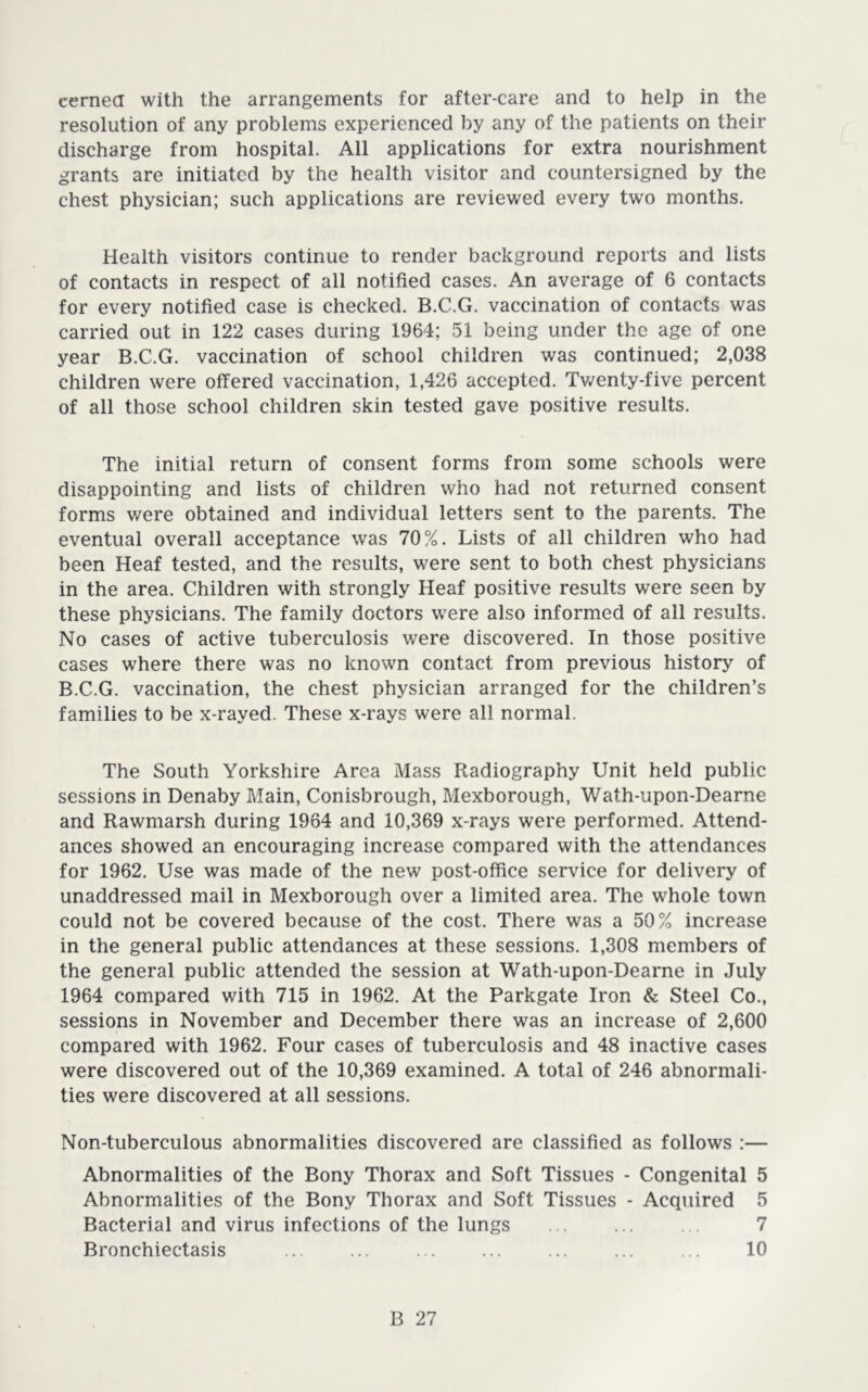 cernea with the arrangements for after-care and to help in the resolution of any problems experienced by any of the patients on their discharge from hospital. All applications for extra nourishment grants are initiated by the health visitor and countersigned by the chest physician; such applications are reviewed every two months. Health visitors continue to render background reports and lists of contacts in respect of all notified cases. An average of 6 contacts for every notified case is checked. B.C.G. vaccination of contacts was carried out in 122 cases during 1964; 51 being under the age of one year B.C.G. vaccination of school children was continued; 2,038 children were offered vaccination, 1,426 accepted. Tv/enty-five percent of all those school children skin tested gave positive results. The initial return of consent forms from some schools were disappointing and lists of children who had not returned consent forms were obtained and individual letters sent to the parents. The eventual overall acceptance was 70?^. Lists of all children who had been Heaf tested, and the results, were sent to both chest physicians in the area. Children with strongly Heaf positive results were seen by these physicians. The family doctors were also informed of all results. No cases of active tuberculosis were discovered. In those positive cases where there was no known contact from previous history of B.C.G. vaccination, the chest physician arranged for the children’s families to be x-rayed. These x-rays were all normal. The South Yorkshire Area Mass Radiography Unit held public sessions in Denaby Main, Conisbrough, Mexborough, Wath-upon-Dearne and Rawmarsh during 1964 and 10,369 x-rays were performed. Attend- ances showed an encouraging increase compared with the attendances for 1962. Use was made of the new post-office service for delivery of unaddressed mail in Mexborough over a limited area. The whole town could not be covered because of the cost. There was a 50% increase in the general public attendances at these sessions. 1,308 members of the general public attended the session at Wath-upon-Dearne in July 1964 compared with 715 in 1962. At the Parkgate Iron & Steel Co., sessions in November and December there was an increase of 2,600 compared with 1962. Four cases of tuberculosis and 48 inactive cases were discovered out of the 10,369 examined. A total of 246 abnormali- ties were discovered at all sessions. Non-tuberculous abnormalities discovered are classified as follows :— Abnormalities of the Bony Thorax and Soft Tissues - Congenital 5 Abnormalities of the Bony Thorax and Soft Tissues - Acquired 5 Bacterial and virus infections of the lungs ... ... .. 7 Bronchiectasis ... ... 10